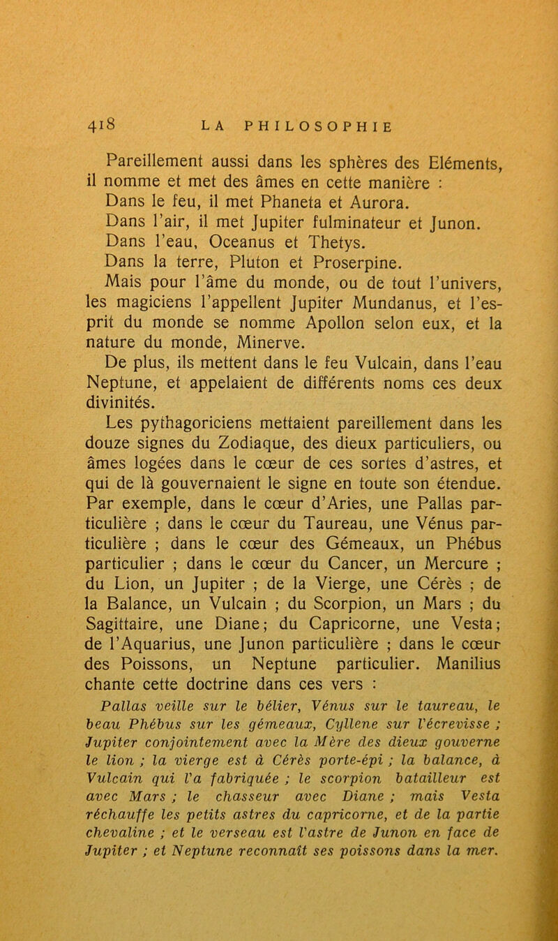 Pareillement aussi dans les sphères des Eléments, il nomme et met des âmes en cette manière : Dans le feu, il met Phaneta et Aurora. Dans l’air, il met Jupiter fulminateur et Junon. Dans l’eau, Oceanus et Thetys. Dans la terre, Pluton et Proserpine. Mais pour l’âme du monde, ou de tout l’univers, les magiciens l’appellent Jupiter Mundanus, et l’es- prit du monde se nomme Apollon selon eux, et la nature du monde, Minerve. De plus, ils mettent dans le feu Vulcain, dans l’eau Neptune, et appelaient de différents noms ces deux divinités. Les pythagoriciens mettaient pareillement dans les douze signes du Zodiaque, des dieux particuliers, ou âmes logées dans le cœur de ces sortes d’astres, et qui de là gouvernaient le signe en toute son étendue. Par exemple, dans le cœur d’Aries, une Pallas par- ticulière ; dans le cœur du Taureau, une Vénus par- ticulière ; dans le cœur des Gémeaux, un Phébus particulier ; dans le cœur du Cancer, un Mercure ; du Lion, un Jupiter ; de la Vierge, une Cérès ; de la Balance, un Vulcain ; du Scorpion, un Mars ; du Sagittaire, une Diane; du Capricorne, une Vesta; de l’Aquarius, une Junon particulière ; dans le cœur des Poissons, un Neptune particulier. Manilius chante cette doctrine dans ces vers : Pallas veille sur le bélier, Vénus sur le taureau, le beau Phébus sur les gémeaux, Cyllene sur l'écrevisse ; Jupiter conjointement avec la Mère des dieux gouverne le lion ; la vierge est à Cérès porte-épi ; la balance, à Vulcain qui Va fabriquée ; le scorpion batailleur est avec Mars ; le chasseur avec Diane ; mais Vesta réchauffe les petits astres du capricorne, et de la partie chevaline ; et le verseau est l'astre de Junon en face de Jupiter ; et Neptune reconnaît ses poissons dans la mer.