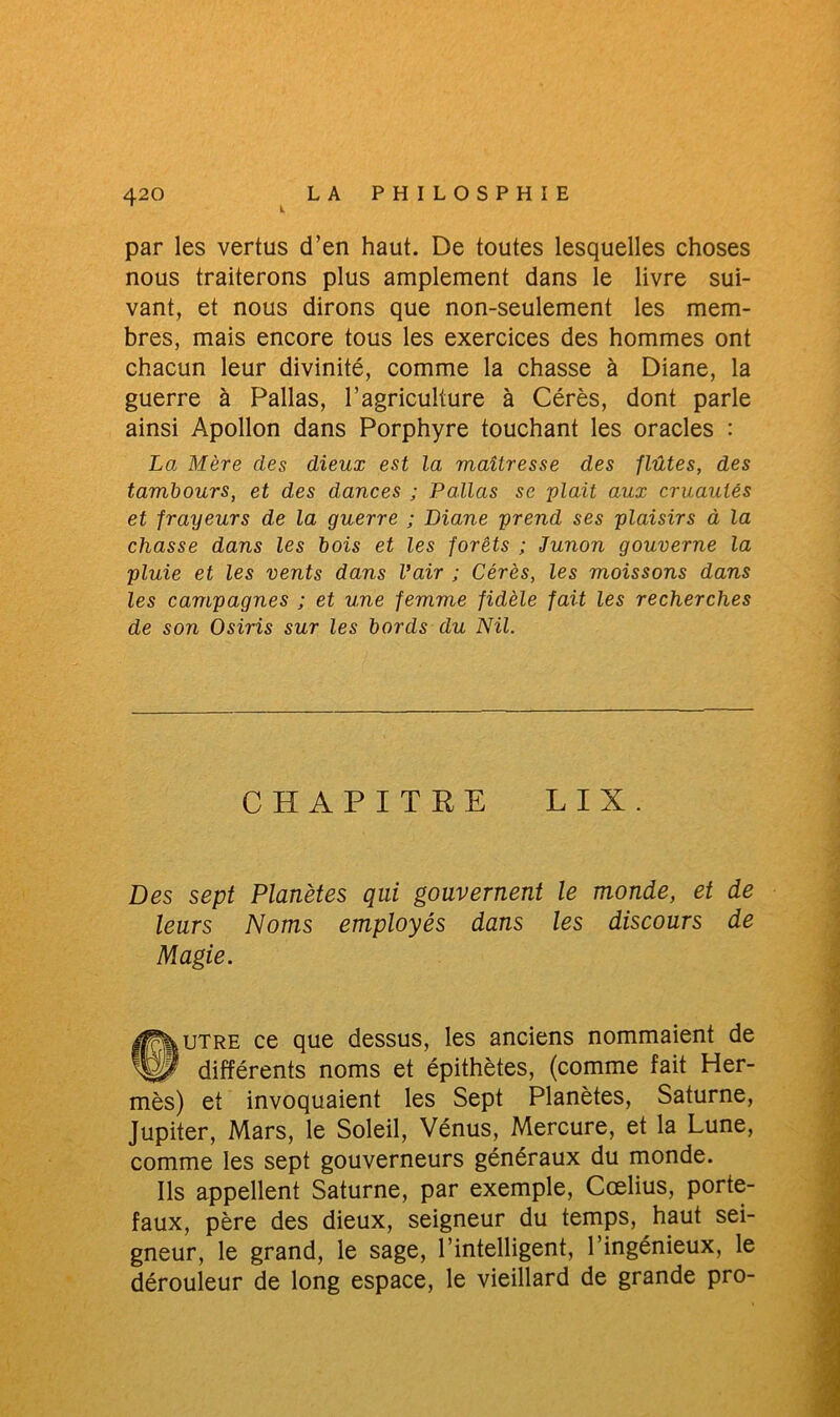 par les vertus d’en haut. De toutes lesquelles choses nous traiterons plus amplement dans le livre sui- vant, et nous dirons que non-seulement les mem- bres, mais encore tous les exercices des hommes ont chacun leur divinité, comme la chasse à Diane, la guerre à Pallas, l’agriculture à Cérès, dont parle ainsi Apollon dans Porphyre touchant les oracles : La Mère des dieux est la maîtresse des flûtes, des tambours, et des dances ; Pallas se plait aux cruautés et frayeurs de la guerre ; Diane prend ses plaisirs à la chasse dans les bois et les forêts ; Junon gouverne la pluie et les vents dans l’air ; Cérès, les moissons dans les campagnes ; et une femme fidèle fait les recherches de son Osiris sur les bords du Nil. CHAPITRE LIX. Des sept Planètes qui gouvernent le monde, et de leurs Noms employés dans les discours de Magie. ®tjtre ce que dessus, les anciens nommaient de différents noms et épithètes, (comme fait Her- mès) et invoquaient les Sept Planètes, Saturne, Jupiter, Mars, le Soleil, Vénus, Mercure, et la Lune, comme les sept gouverneurs généraux du monde. Ils appellent Saturne, par exemple, Cœlius, porte- faux, père des dieux, seigneur du temps, haut sei- gneur, le grand, le sage, l’intelligent, l’ingénieux, le dérouleur de long espace, le vieillard de grande pro-