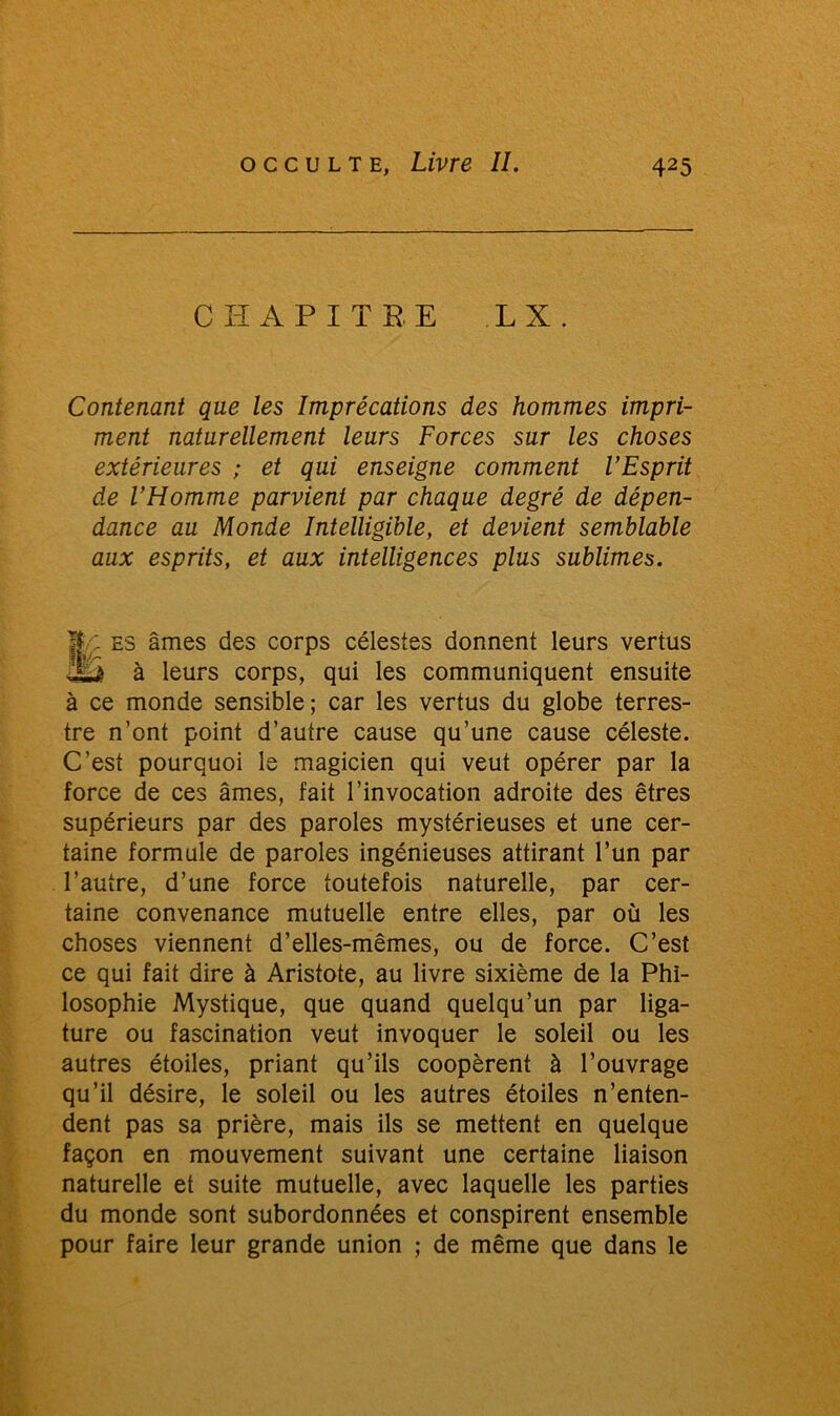 CHAPITRE L X. Contenant que les Imprécations des hommes impri- ment naturellement leurs Forces sur les choses extérieures ; et qui enseigne comment l’Esprit de l’Homme parvient par chaque degré de dépen- dance au Monde Intelligible, et devient semblable aux esprits, et aux intelligences plus sublimes. |C: es âmes des corps célestes donnent leurs vertus juà à leurs corps, qui les communiquent ensuite à ce monde sensible; car les vertus du globe terres- tre n’ont point d’autre cause qu’une cause céleste. C’est pourquoi le magicien qui veut opérer par la force de ces âmes, fait l’invocation adroite des êtres supérieurs par des paroles mystérieuses et une cer- taine formule de paroles ingénieuses attirant l’un par l’autre, d’une force toutefois naturelle, par cer- taine convenance mutuelle entre elles, par où les choses viennent d’elles-mêmes, ou de force. C’est ce qui fait dire à Aristote, au livre sixième de la Phi- losophie Mystique, que quand quelqu’un par liga- ture ou fascination veut invoquer le soleil ou les autres étoiles, priant qu’ils coopèrent à l’ouvrage qu’il désire, le soleil ou les autres étoiles n’enten- dent pas sa prière, mais ils se mettent en quelque façon en mouvement suivant une certaine liaison naturelle et suite mutuelle, avec laquelle les parties du monde sont subordonnées et conspirent ensemble pour faire leur grande union ; de même que dans le