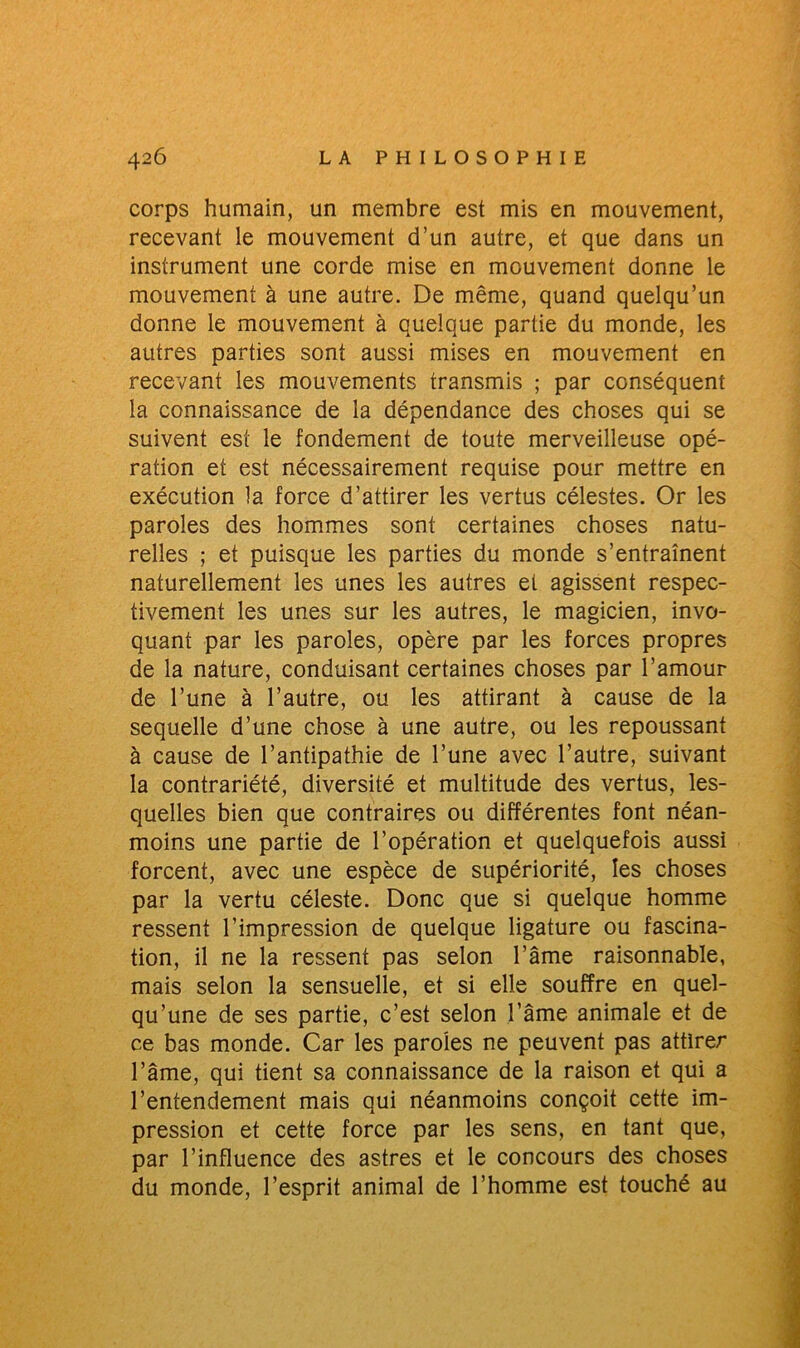 corps humain, un membre est mis en mouvement, recevant le mouvement d’un autre, et que dans un instrument une corde mise en mouvement donne le mouvement à une autre. De même, quand quelqu’un donne le mouvement à quelque partie du monde, les autres parties sont aussi mises en mouvement en recevant les mouvements transmis ; par conséquent la connaissance de la dépendance des choses qui se suivent est le fondement de toute merveilleuse opé- ration et est nécessairement requise pour mettre en exécution la force d’attirer les vertus célestes. Or les paroles des hommes sont certaines choses natu- relles ; et puisque les parties du monde s’entraînent naturellement les unes les autres et agissent respec- tivement les unes sur les autres, le magicien, invo- quant par les paroles, opère par les forces propres de la nature, conduisant certaines choses par l’amour de l’une à l’autre, ou les attirant à cause de la sequelle d’une chose à une autre, ou les repoussant à cause de l’antipathie de l’une avec l’autre, suivant la contrariété, diversité et multitude des vertus, les- quelles bien que contraires ou différentes font néan- moins une partie de l’opération et quelquefois aussi forcent, avec une espèce de supériorité, les choses par la vertu céleste. Donc que si quelque homme ressent l’impression de quelque ligature ou fascina- tion, il ne la ressent pas selon l’âme raisonnable, mais selon la sensuelle, et si elle souffre en quel- qu’une de ses partie, c’est selon l’âme animale et de ce bas monde. Car les paroles ne peuvent pas attirer l’âme, qui tient sa connaissance de la raison et qui a l’entendement mais qui néanmoins conçoit cette im- pression et cette force par les sens, en tant que, par l’influence des astres et le concours des choses du monde, l’esprit animal de l’homme est touché au