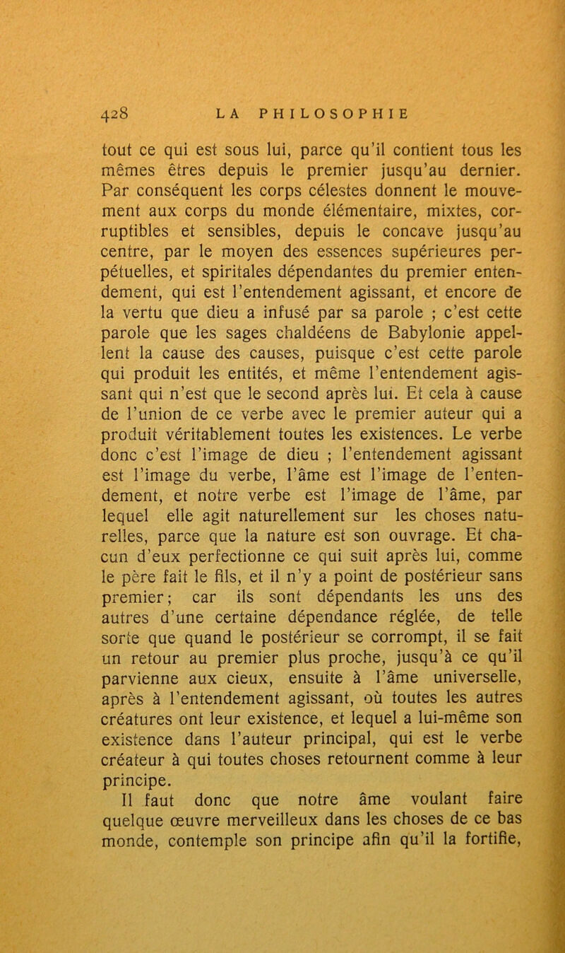 tout ce qui est sous lui, parce qu’il contient tous les mêmes êtres depuis le premier jusqu’au dernier. Par conséquent les corps célestes donnent le mouve- ment aux corps du monde élémentaire, mixtes, cor- ruptibles et sensibles, depuis le concave jusqu’au centre, par le moyen des essences supérieures per- pétuelles, et spiritales dépendantes du premier enten- dement, qui est l’entendement agissant, et encore de la vertu que dieu a infusé par sa parole ; c’est cette parole que les sages chaldéens de Babylonie appel- lent la cause des causes, puisque c’est cette parole qui produit les entités, et même l’entendement agis- sant qui n’est que le second après lui. Et cela à cause de l’union de ce verbe avec le premier auteur qui a produit véritablement toutes les existences. Le verbe donc c’est l’image de dieu ; l’entendement agissant est l’image du verbe, l’âme est l’image de l’enten- dement, et notre verbe est l’image de l’âme, par lequel elle agit naturellement sur les choses natu- relles, parce que la nature est son ouvrage. Et cha- cun d’eux perfectionne ce qui suit après lui, comme le père fait le fils, et il n’y a point de postérieur sans premier ; car ils sont dépendants les uns des autres d’une certaine dépendance réglée, de telle sorte que quand le postérieur se corrompt, il se fait un retour au premier plus proche, jusqu’à ce qu’il parvienne aux cieux, ensuite à l’âme universelle, après à l’entendement agissant, où toutes les autres créatures ont leur existence, et lequel a lui-même son existence dans l’auteur principal, qui est le verbe créateur à qui toutes choses retournent comme à leur principe. Il faut donc que notre âme voulant faire quelque œuvre merveilleux dans les choses de ce bas monde, contemple son principe afin qu’il la fortifie,