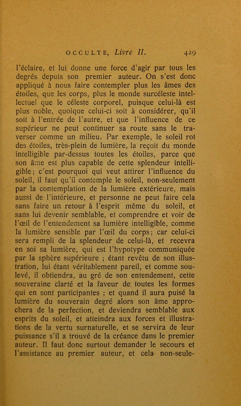 l’éclaire, et lui donne une force d’agir par tous les degrés depuis son premier auteur. On s’est donc appliqué à nous faire contempler plus les âmes des étoiles, que les corps, plus le monde surcéleste intel- lectuel que le céleste corporel, puisque celui-là est plus noble, quoique celui-ci soit à considérer, qu’il soit à l’entrée de l’autre, et que l’influence de ce supérieur ne peut continuer sa route sans le tra- verser comme un milieu. Par exemple, le soleil roi des étoiles, très-plein de lumière, la reçoit du monde intelligible par-dessus toutes les étoiles, parce que son âme est plus capable de cette splendeur intelli- gible; c’est pourquoi qui veut attirer l’influence du soleil, il faut qu’il contemple le soleil, non-seulement par la contemplation de la lumière extérieure, mais aussi de l’intérieure, et personne ne peut faire cela sans faire un retour à l’esprit même du soleil, et sans lui devenir semblable, et comprendre et voir de l’œil de l’entendement sa lumière intelligible, comme la lumière sensible par l’œil du corps; car celui-ci sera rempli de la splendeur de celui-là, et recevra en soi sa lumière, qui est l’hypofype communiquée par la sphère supérieure ; étant revêtu de son illus- tration, lui étant véritablement pareil, et comme sou- levé, il obtiendra, au gré de son entendement, cette souveraine clarté et la faveur de toutes les formes qui en sont participantes ; et quand il aura puisé la lumière du souverain degré alors son âme appro- chera de la perfection, et deviendra semblable aux esprits du soleil, et atteindra aux forces et illustra- tions de la vertu surnaturelle, et se servira de leur puissance s’il a trouvé de la créance dans le premier auteur. Il faut donc surtout demander le secours et l’assistance au premier auteur, et cela* non-seule-