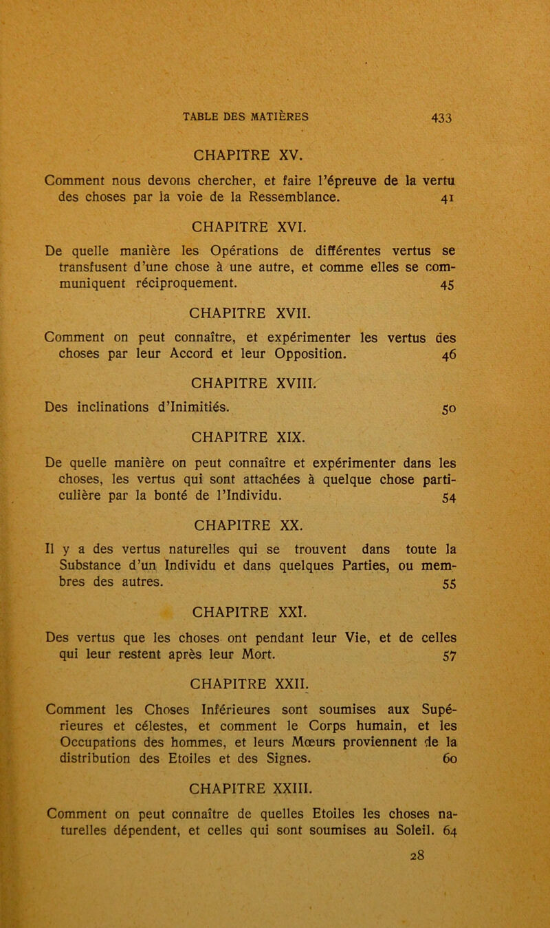 CHAPITRE XV. Comment nous devons chercher, et faire l’épreuve de la vertu des choses par la voie de la Ressemblance. 41 CHAPITRE XVI. De quelle manière les Opérations de différentes vertus se transfusent d’une chose à une autre, et comme elles se com- muniquent réciproquement. 45 CHAPITRE XVII. Comment on peut connaître, et expérimenter les vertus des choses par leur Accord et leur Opposition. 46 CHAPITRE XVIII. Des inclinations d’inimitiés. 50 CHAPITRE XIX. De quelle manière on peut connaître et expérimenter dans les choses, les vertus qui sont attachées à quelque chose parti- culière par la bonté de l’Individu. 54 CHAPITRE XX. Il y a des vertus naturelles qui se trouvent dans toute la Substance d’un Individu et dans quelques Parties, ou mem- bres des autres. 55 CHAPITRE XXI. Des vertus que les choses ont pendant leur Vie, et de celles qui leur restent après leur Mort. 57 CHAPITRE XXII. Comment les Choses Inférieures sont soumises aux Supé- rieures et célestes, et comment le Corps humain, et les Occupations des hommes, et leurs Mœurs proviennent de la distribution des Etoiles et des Signes. 60 CHAPITRE XXIII. Comment on peut connaître de quelles Etoiles les choses na- turelles dépendent, et celles qui sont soumises au Soleil. 64 28