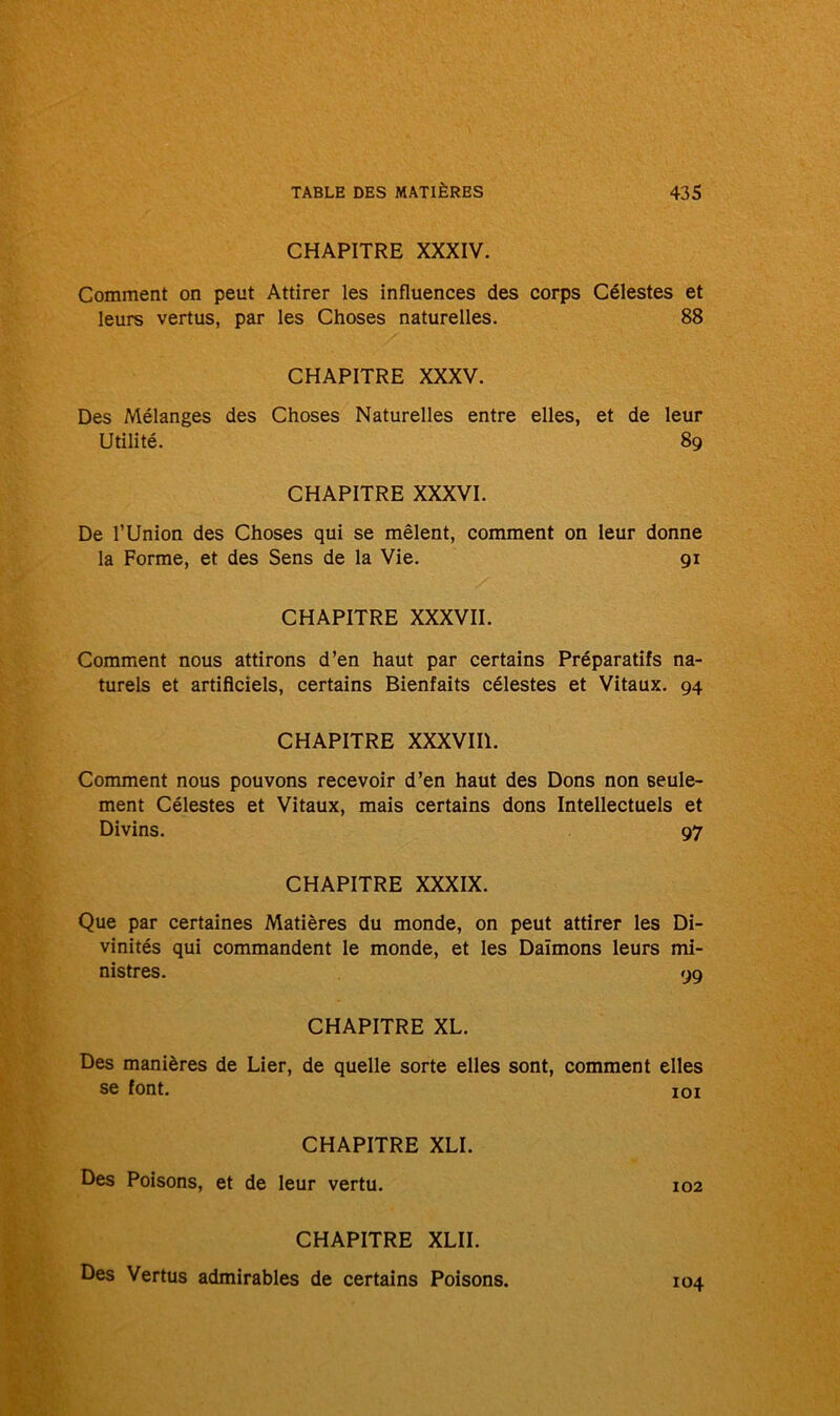 CHAPITRE XXXIV. Comment on peut Attirer les influences des corps Célestes et leurs vertus, par les Choses naturelles. 88 CHAPITRE XXXV. Des Mélanges des Choses Naturelles entre elles, et de leur Utilité. 89 CHAPITRE XXXVI. De l’Union des Choses qui se mêlent, comment on leur donne la Forme, et des Sens de la Vie. 91 CHAPITRE XXXVII. Comment nous attirons d’en haut par certains Préparatifs na- turels et artificiels, certains Bienfaits célestes et Vitaux. 94 CHAPITRE XXXVIII. Comment nous pouvons recevoir d’en haut des Dons non seule- ment Célestes et Vitaux, mais certains dons Intellectuels et Divins. 97 CHAPITRE XXXIX. Que par certaines Matières du monde, on peut attirer les Di- vinités qui commandent le monde, et les Daïmons leurs mi- nistres. 99 CHAPITRE XL. Des manières de Lier, de quelle sorte elles sont, comment elles se font. xoi CHAPITRE XLI. Des Poisons, et de leur vertu. 102 CHAPITRE XLII. Des Vertus admirables de certains Poisons. 104