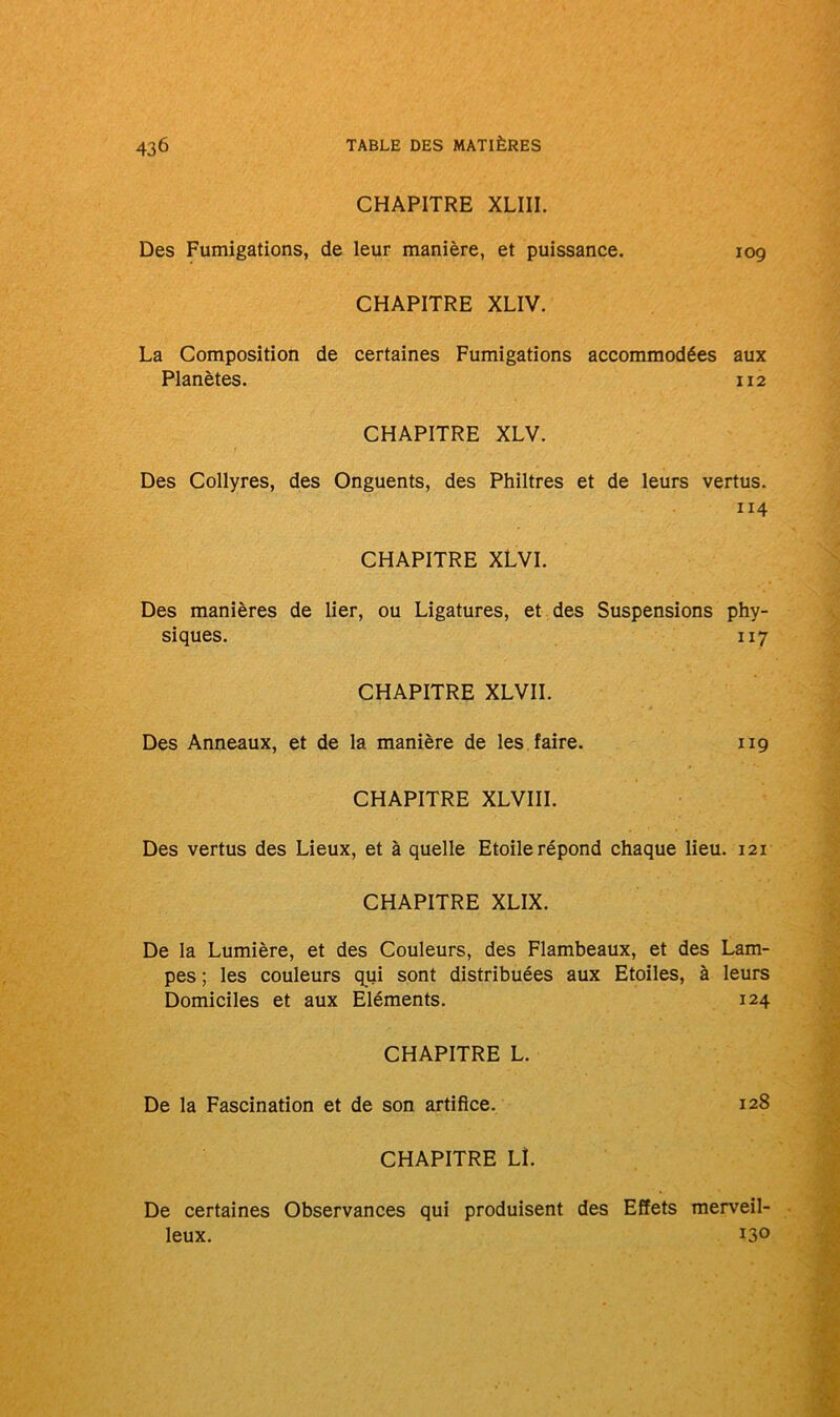 CHAPITRE XLIII. Des Fumigations, de leur manière, et puissance. 109 CHAPITRE XLIV. La Composition de certaines Fumigations accommodées aux Planètes. 112 CHAPITRE XLV. Des Collyres, des Onguents, des Philtres et de leurs vertus. 114 CHAPITRE XLVI. Des manières de lier, ou Ligatures, et des Suspensions phy- siques. 117 CHAPITRE XLVII. Des Anneaux, et de la manière de les faire. 119 CHAPITRE XLVIII. Des vertus des Lieux, et à quelle Etoile répond chaque lieu. 121 CHAPITRE XLIX. De la Lumière, et des Couleurs, des Flambeaux, et des Lam- pes ; les couleurs qui sont distribuées aux Etoiles, à leurs Domiciles et aux Eléments. 124 CHAPITRE L. De la Fascination et de son artifice. 128 CHAPITRE Lî. De certaines Observances qui produisent des Effets merveil- leux. 130