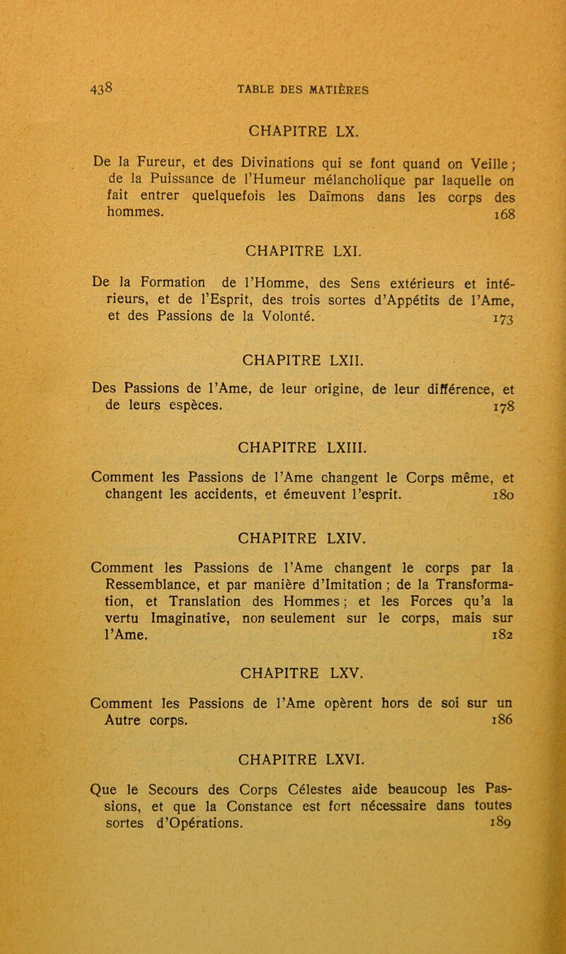 CHAPITRE LX. De la Fureur, et des Divinations qui se font quand on Veille ; de la Puissance de l’Humeur mélancholique par laquelle on fait entrer quelquefois les Daïmons dans les corps des hommes. !68 CHAPITRE LXI. De la Formation de l’Homme, des Sens extérieurs et inté- rieurs, et de l’Esprit, des trois sortes d’Appétits de l’Ame, et des Passions de la Volonté. 173 CHAPITRE LXII. Des Passions de l’Ame, de leur origine, de leur différence, et de leurs espèces. 178 CHAPITRE LXIII. Comment les Passions de l’Ame changent le Corps même, et changent les accidents, et émeuvent l’esprit. 180 CHAPITRE LXIV. Comment les Passions de l’Ame changent le corps par la Ressemblance, et par manière d’imitation ; de la Transforma- tion, et Translation des Hommes; et les Forces qu’a la vertu Imaginative, non seulement sur le corps, mais sur l’Ame. 182 CHAPITRE LXV. Comment les Passions de l’Ame opèrent hors de soi sur un Autre corps. 186 CHAPITRE LXVI. Que le Secours des Corps Célestes aide beaucoup les Pas- sions, et que la Constance est fort nécessaire dans toutes sortes d’Opérations. 189