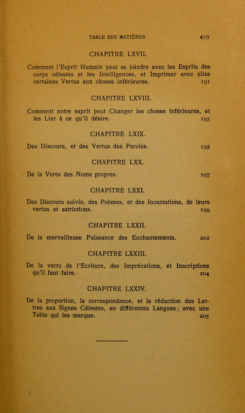 CHAPITRE LXVII. Comment l’Esprit Humain peut se joindre avec les Esprits des corps célestes et les Intelligences, et Imprimer avec elles certaines Vertus aux choses inférieures. 191 CHAPITRE LXVIII. Comment notre esprit peut Changer les choses inférieures, et les Lier à ce qu’il désire. 193 CHAPITRE LXIX. Des Discours, et des Vertus des Paroles. 195 CHAPITRE LXX. De la Vertu des Noms propres. 197 CHAPITRE LXXI. Des Discours suivis, des Poèmes, et des Incantations, de leurs vertus et astrictions. 199 CHAPITRE LXXII. De la merveilleuse Puissance des Enchantements. 202 CHAPITRE LXXIII. De la vertu de l’Ecriture, des Imprécations, et Inscriptions qu’il faut faire. 204 CHAPITRE LXXIV. De la proportion, la correspondance, et la réduction des Let- tres aux Signes Célestes, en différentes Langues ; avec une Table qui les marque. 205