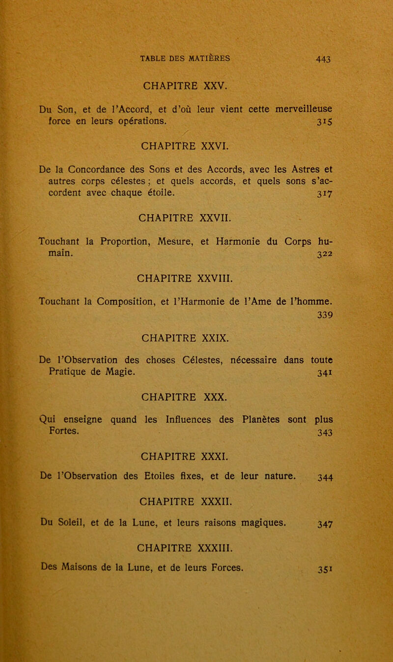 CHAPITRE XXV. Du Son, et de l’Accord, et d’où leur vient cette merveilleuse force en leurs opérations. 315 CHAPITRE XXVI. De la Concordance des Sons et des Accords, avec les Astres et autres corps célestes ; et quels accords, et quels sons s’ac- cordent avec chaque étoile. 317 CHAPITRE XXVII. Touchant la Proportion, Mesure, et Harmonie du Corps hu- main. 322 CHAPITRE XXVIII. Touchant la Composition, et l’Harmonie de l’Ame de l’homme. 339 CHAPITRE XXIX. De l’Observation des choses Célestes, nécessaire dans toute Pratique de Magie. 341 CHAPITRE XXX. Qui enseigne quand les Influences des Planètes sont plus Fortes. 343 CHAPITRE XXXI. De l’Observation des Etoiles fixes, et de leur nature. 344 CHAPITRE XXXII. Du Soleil, et de la Lune, et leurs raisons magiques. 347 CHAPITRE XXXIII. Des Maisons de la Lune, et de leurs Forces. 351