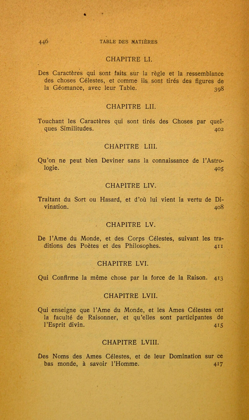 CHAPITRE LI. Des Caractères qui sont faits sur la règle et la ressemblance des choses Célestes, et comme ils sont tirés des figures de la Géomance, avec leur Table. 398 CHAPITRE LIL Touchant les Caractères qui sont tirés des Choses par quel- ques Similitudes. 402 CHAPITRE LUI. Qu’on ne peut bien Deviner sans la connaissance de l’Astro- logie. 405 CHAPITRE LIV. Traitant du Sort ou Hasard, et d’où lui vient la vertu de Di- vination. 408 CHAPITRE LV. De l’Ame du Monde, et des Corps Célestes, suivant les tra- ditions des Poètes et des Philosophes. 411 CHAPITRE LVI. Qui Confirme la même chose par la force de la Raison. 413 CHAPITRE LVII. Qui enseigne que l’Ame du Monde, et les Ames Célestes ont la faculté de Raisonner, et qu’elles sont participantes de l’Esprit divin. 415 CHAPITRE LVIII. Des Noms des Ames Célestes, et de leur Domination sur ce bas monde, à savoir l’Homme. 417
