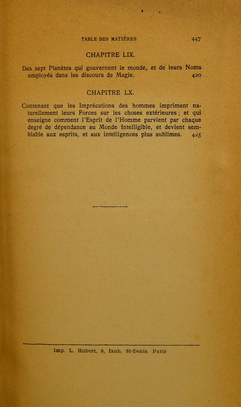 CHAPITRE LIX. Des sept Planètes qui gouvernent le monde, et de leurs Noms employés dans les discours de Magie. 420 CHAPITRE LX. Contenant que les Imprécations des hommes impriment na- turellement leurs Forces sur les choses extérieures ; et qui enseigne comment l’Esprit de l’Homme parvient par chaque degré de dépendance au Monde Intelligible, et devient sem- blable aux esprits, et aux intelligences plus sublimes. 425 lmp. L. Hubert, 9, faub. St-Denis. Paris