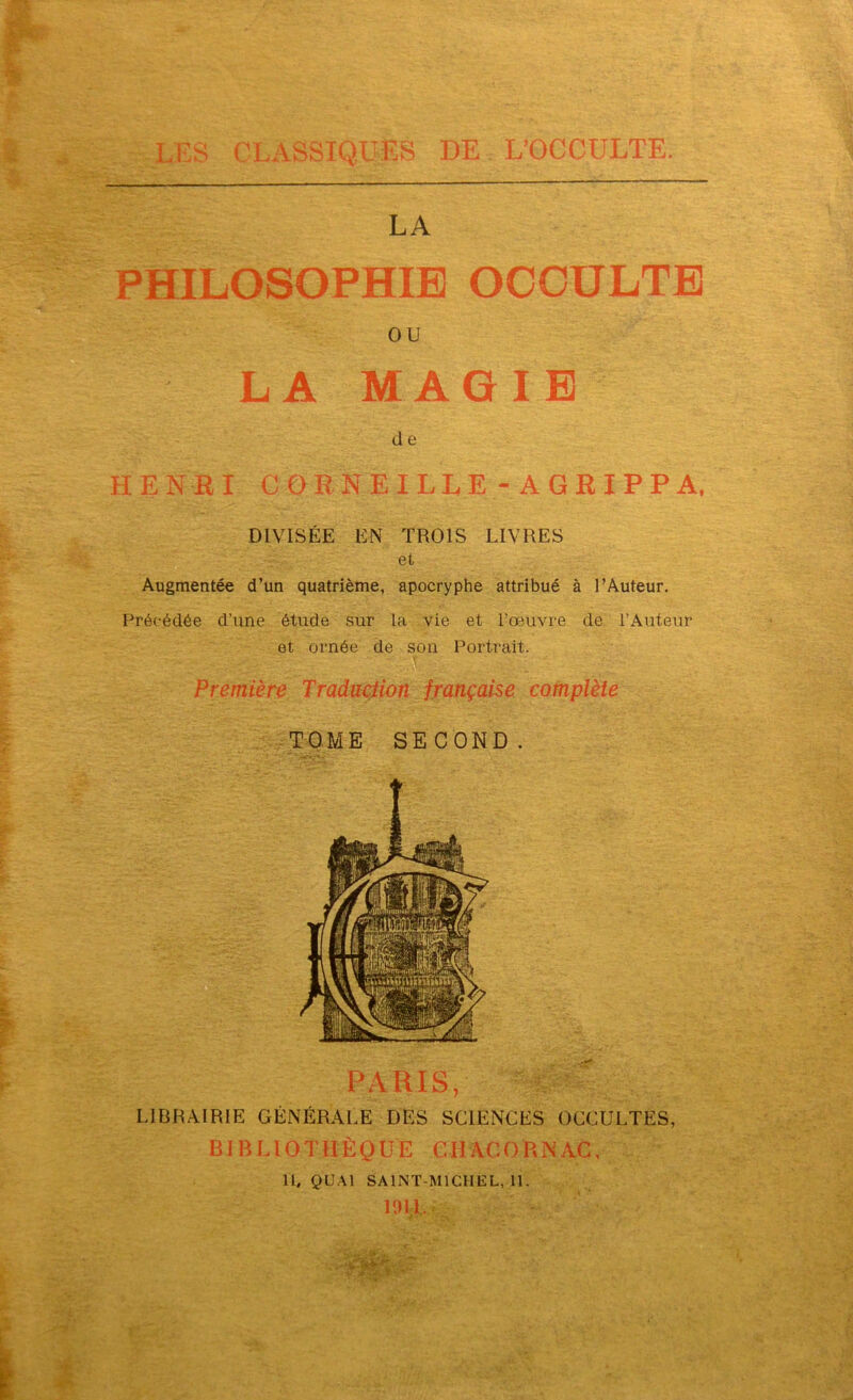 LA PHILOSOPHIE OCCULTE ou LA MAGIE de HENRI CORNEILLE - AGRIPPA, DIVISÉE EN TROIS LIVRES et Augmentée d’un quatrième, apocryphe attribué à l’Auteur. Précédée d’une étude sur la vie et l’œuvre de l’Auteur et ornée de son Portrait. Première Traduction française complète TOME SECOND. PARIS, LIBRAIRIE GÉNÉRALE DES SCIENCES OCCULTES, BIBLIOTHÈQUE CIIACORNAC, 11, QUAI SAINT-MICHEL, 11. 1911,