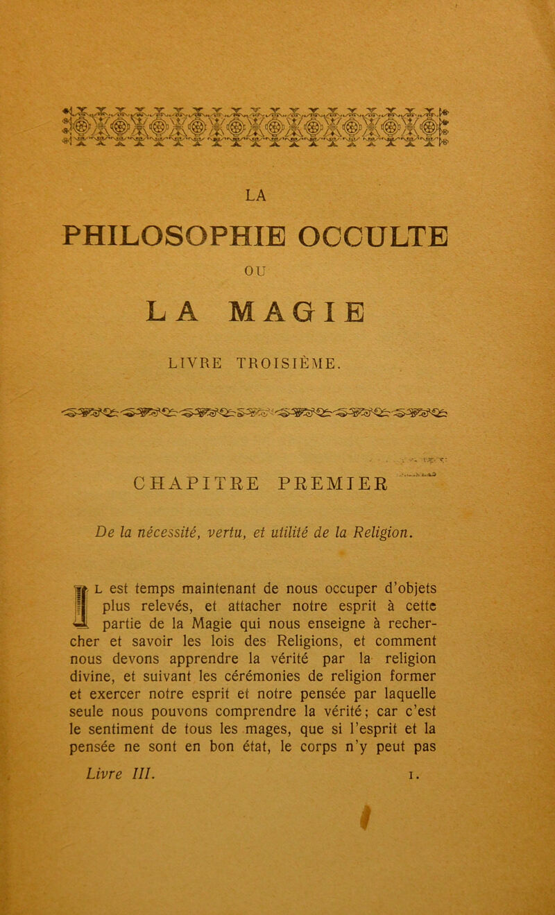 LA PHILOSOPHIE OCCULTE ou LA MAGIE LIVRE TROISIÈME. CHAPITRE PREMIER De la nécessité, vertu, et utilité de la Religion. l est temps maintenant de nous occuper d’objets plus relevés, et attacher notre esprit à cette partie de la Magie qui nous enseigne à recher- cher et savoir les lois des Religions, et comment nous devons apprendre la vérité par la religion divine, et suivant les cérémonies de religion former et exercer notre esprit et notre pensée par laquelle seule nous pouvons comprendre la vérité; car c’est le sentiment de tous les mages, que si l’esprit et la pensée ne sont en bon état, le corps n’y peut pas I Livre III.