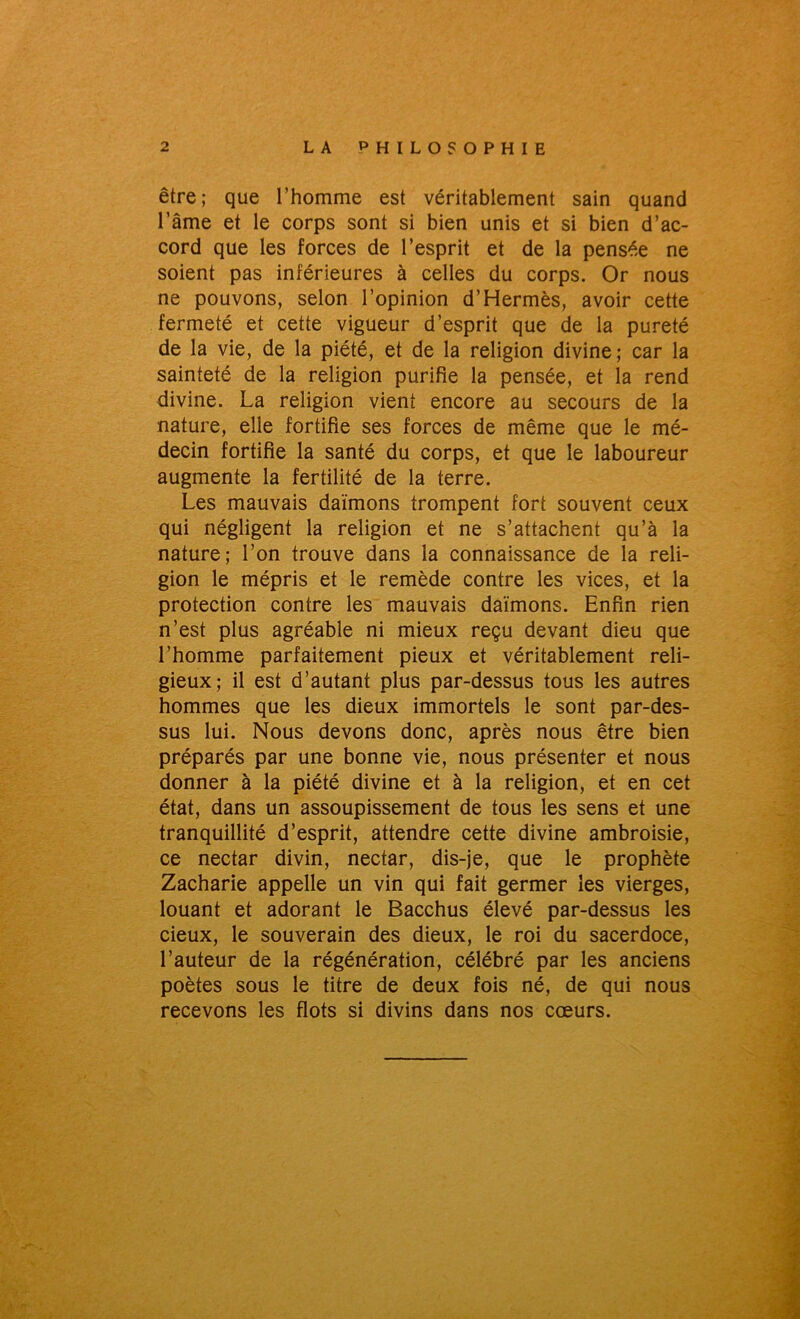 être; que l’homme est véritablement sain quand l’âme et le corps sont si bien unis et si bien d’ac- cord que les forces de l’esprit et de la pensée ne soient pas inférieures à celles du corps. Or nous ne pouvons, selon l’opinion d’Hermès, avoir cette fermeté et cette vigueur d’esprit que de la pureté de la vie, de la piété, et de la religion divine; car la sainteté de la religion purifie la pensée, et la rend divine. La religion vient encore au secours de la nature, elle fortifie ses forces de même que le mé- decin fortifie la santé du corps, et que le laboureur augmente la fertilité de la terre. Les mauvais daïmons trompent fort souvent ceux qui négligent la religion et ne s’attachent qu’à la nature; l’on trouve dans la connaissance de la reli- gion le mépris et le remède contre les vices, et la protection contre les mauvais daïmons. Enfin rien n’est plus agréable ni mieux reçu devant dieu que l’homme parfaitement pieux et véritablement reli- gieux; il est d’autant plus par-dessus tous les autres hommes que les dieux immortels le sont par-des- sus lui. Nous devons donc, après nous être bien préparés par une bonne vie, nous présenter et nous donner à la piété divine et à la religion, et en cet état, dans un assoupissement de tous les sens et une tranquillité d’esprit, attendre cette divine ambroisie, ce nectar divin, nectar, dis-je, que le prophète Zacharie appelle un vin qui fait germer les vierges, louant et adorant le Bacchus élevé par-dessus les deux, le souverain des dieux, le roi du sacerdoce, l’auteur de la régénération, célébré par les anciens poètes sous le titre de deux fois né, de qui nous recevons les flots si divins dans nos cœurs.