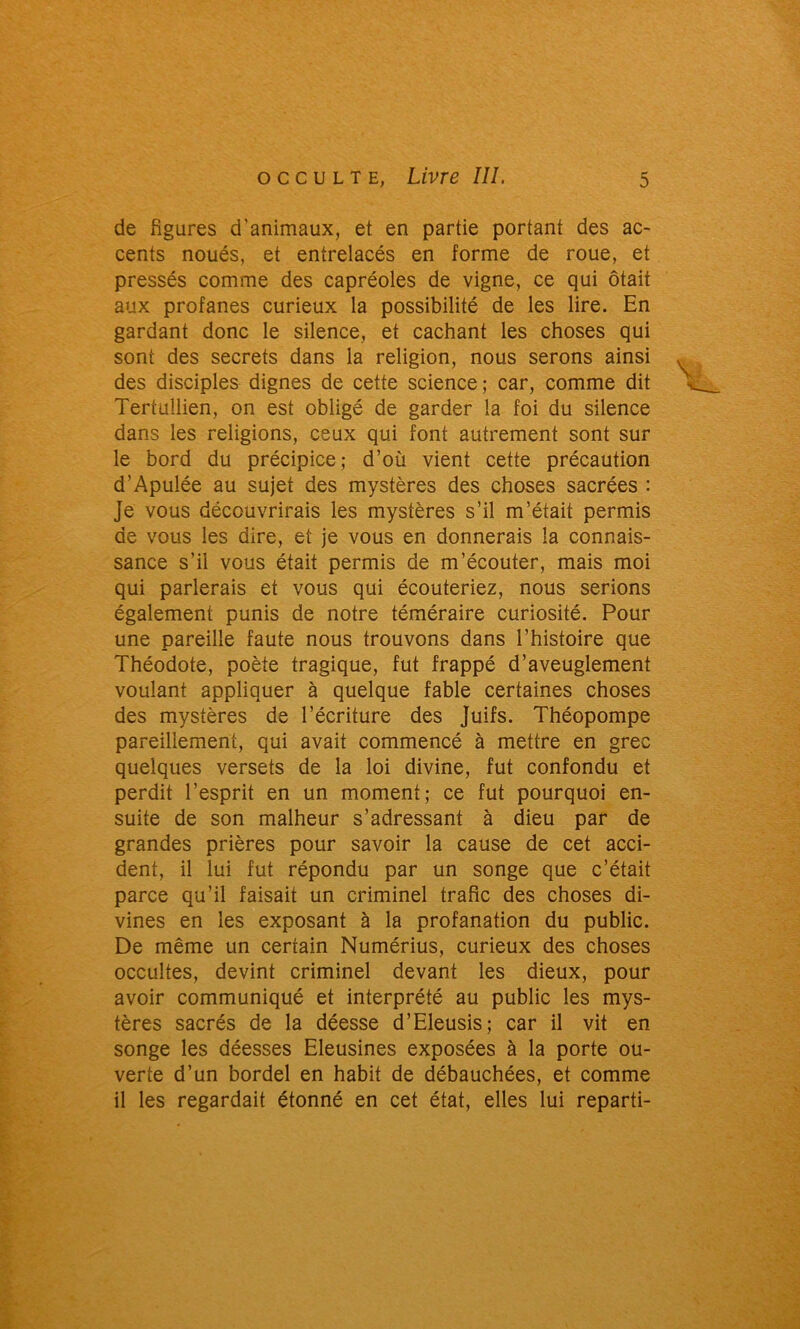 de figures d'animaux, et en partie portant des ac- cents noués, et entrelacés en forme de roue, et pressés comme des capréoles de vigne, ce qui ôtait aux profanes curieux la possibilité de les lire. En gardant donc le silence, et cachant les choses qui sont des secrets dans la religion, nous serons ainsi des disciples dignes de cette science ; car, comme dit Tertullien, on est obligé de garder la foi du silence dans les religions, ceux qui font autrement sont sur le bord du précipice; d’où vient cette précaution d’Apulée au sujet des mystères des choses sacrées : Je vous découvrirais les mystères s’il m’était permis de vous les dire, et je vous en donnerais la connais- sance s’il vous était permis de m’écouter, mais moi qui parlerais et vous qui écouteriez, nous serions également punis de notre téméraire curiosité. Pour une pareille faute nous trouvons dans l’histoire que Théodote, poète tragique, fut frappé d’aveuglement voulant appliquer à quelque fable certaines choses des mystères de l’écriture des Juifs. Théopompe pareillement, qui avait commencé à mettre en grec quelques versets de la loi divine, fut confondu et perdit l’esprit en un moment; ce fut pourquoi en- suite de son malheur s’adressant à dieu par de grandes prières pour savoir la cause de cet acci- dent, il lui fut répondu par un songe que c’était parce qu’il faisait un criminel trafic des choses di- vines en les exposant à la profanation du public. De même un certain Numérius, curieux des choses occultes, devint criminel devant les dieux, pour avoir communiqué et interprété au public les mys- tères sacrés de la déesse d’Eleusis; car il vit en songe les déesses Eleusines exposées à la porte ou- verte d’un bordel en habit de débauchées, et comme il les regardait étonné en cet état, elles lui reparti-