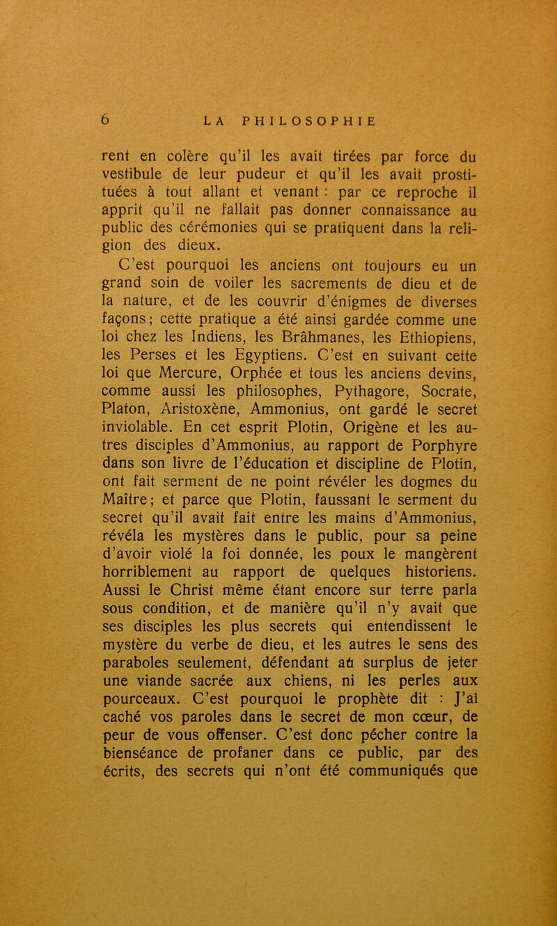 rent en colère qu’il les avait tirées par force du vestibule de leur pudeur et qu’il les avait prosti- tuées à tout allant et venant : par ce reproche il apprit qu’il ne fallait pas donner connaissance au public des cérémonies qui se pratiquent dans la reli- gion des dieux. C’est pourquoi les anciens ont toujours eu un grand soin de voiler les sacrements de dieu et de la nature, et de les couvrir d’énigmes de diverses façons; cette pratique a été ainsi gardée comme une loi chez les Indiens, les Brâhmanes, les Ethiopiens, les Perses et les Egyptiens. C’est en suivant cette loi que Mercure, Orphée et tous les anciens devins, comme aussi les philosophes, Pythagore, Socrate, Platon, Aristoxène, Ammonius, ont gardé le secret inviolable. En cet esprit Plotin, Origène et les au- tres disciples d’Ammonius, au rapport de Porphyre dans son livre de l’éducation et discipline de Plotin, ont fait serment de ne point révéler les dogmes du Maître; et parce que Plotin, faussant le serment du secret qu’il avait fait entre les mains d’Ammonius, révéla les mystères dans le public, pour sa peine d’avoir violé la foi donnée, les poux le mangèrent horriblement au rapport de quelques historiens. Aussi le Christ même étant encore sur terre parla sous condition, et de manière qu’il n’y avait que ses disciples les plus secrets qui entendissent le mystère du verbe de dieu, et les autres le sens des paraboles seulement, défendant aû surplus de jeter une viande sacrée aux chiens, ni les perles aux pourceaux. C’est pourquoi le prophète dit : J’ai caché vos paroles dans le secret de mon cœur, de peur de vous offenser. C’est donc pécher contre la bienséance de profaner dans ce public, par des écrits, des secrets qui n’ont été communiqués que
