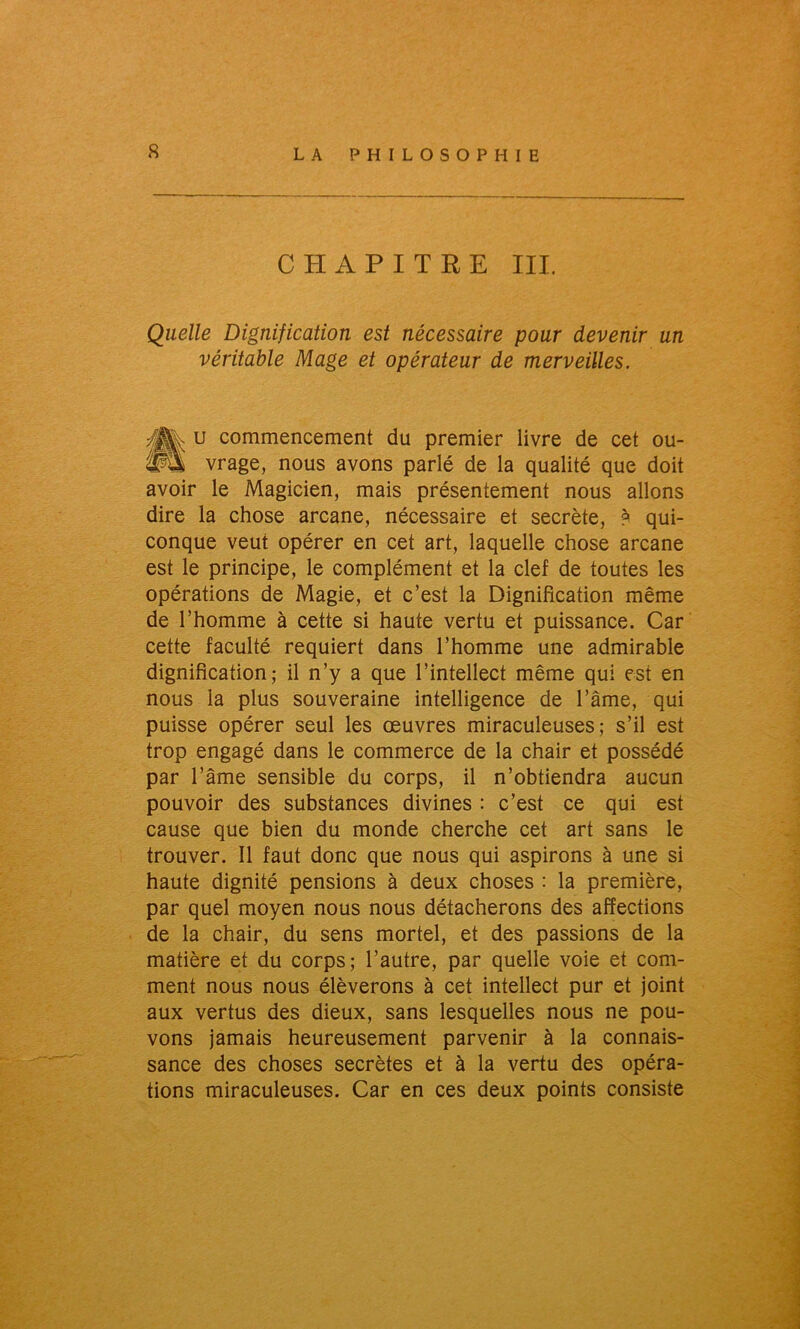 CHAPITRE III. Qiielle Dignification est nécessaire pour devenir un véritable Mage et opérateur de merveilles. «u commencement du premier livre de cet ou- vrage, nous avons parlé de la qualité que doit avoir le Magicien, mais présentement nous allons dire la chose arcane, nécessaire et secrète, ? qui- conque veut opérer en cet art, laquelle chose arcane est le principe, le complément et la clef de toutes les opérations de Magie, et c’est la Dignification même de l’homme à cette si haute vertu et puissance. Car cette faculté requiert dans l’homme une admirable dignification; il n’y a que l’intellect même qui est en nous la plus souveraine intelligence de l’âme, qui puisse opérer seul les œuvres miraculeuses; s’il est trop engagé dans le commerce de la chair et possédé par l’âme sensible du corps, il n’obtiendra aucun pouvoir des substances divines : c’est ce qui est cause que bien du monde cherche cet art sans le trouver. Il faut donc que nous qui aspirons à une si haute dignité pensions à deux choses : la première, par quel moyen nous nous détacherons des affections de la chair, du sens mortel, et des passions de la matière et du corps; l’autre, par quelle voie et com- ment nous nous élèverons à cet intellect pur et joint aux vertus des dieux, sans lesquelles nous ne pou- vons jamais heureusement parvenir à la connais- sance des choses secrètes et à la vertu des opéra- tions miraculeuses. Car en ces deux points consiste