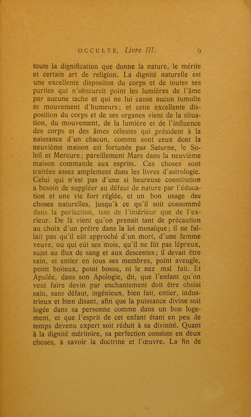 toute la dignifîcation que donne la nature, le mérite et certain art de religion. La dignité naturelle est une excellente dispositon du corps et de toutes ses parties qui n’obscurcit point les lumières de l’âme par aucune tache et qui ne. lui cause aucun tumulte ni mouvement d’humeurs; et cette excellente dis- position du corps et de ses organes vient de la situa- tion, du mouvement, de la lumière et de l’influence des corps et des âmes célestes qui président à la naissance d’un chacun, comme sont ceux dont la neuvième maison est fortunée par- Saturne, le So- leil et Mercure; pareillement Mars dans la neuvième maison commande aux esprits. Ces choses sont traitées assez amplement dans les livres d’astrologie. Celui qui n’est pas d’une si heureuse constitution a besoin de suppléer au défaut de nature par l’éduca- tion et une vie fort réglée, et un bon usage des choses naturelles, jusqu’à ce qu’il soit consommé dans la perfection, tant de l’intérieur que de Lex- rieur. De là vient qu’on prenait tant de précaution au choix d’un prêtre dans la loi mosaïque; il ne fal- lait pas qu’il eût approché d’un mort, d’une femme veuve, ou qui eût ses mois, qu’il ne fût pas lépreux, sujet au flux de sang et aux descentes; il devait être sain, et entier en tous ses membres, point aveugle, point boiteux, point bossu, ni le nez mal fait. Et Apulée, dans son Apologie, dit, que l’enfant qu'on veut faire devin par enchantement doit être choisi sain, sans défaut, ingénieux, bien fait, entier, indus- trieux et bien disant, afin que la puissance divine soit logée dans sa personne comme dans un bon loge- ment, et que l’esprit de cet enfant étant en peu de temps devenu expert soit réduit à sa divinité. Quant à la dignité méritoire, sa perfection consiste en deux choses, à savoir la doctrine et l’œuvre. La fin de