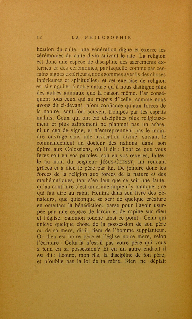 fîcation du culte, une vénération digne et exerce les cérémonies du culte divin suivant le rite. La religion est donc une espèce de discipline des sacrements ex- ternes et des cérémonies, par laquelle, comme par cer- tains signes extérieurs,nous sommes avertis des choses intérieures et spirituelles; et cet exercice de religion est si singulier à notre nature qu’il nous distingue plus des autres animaux que la raison même. Par consé- quent tous ceux qui au mépris d’icelle, comme nous avons dit ci-devant, n’ont confiance qu’aux forces de la nature, sont fort souvent trompés par les esprits malins. Ceux qui ont été disciplinés plus religieuse- ment et plus saintement ne plantent pas un arbre, ni un cep de vigne, et n’entreprennent pas le moin- dre ouvrage sans une invocation divine, suivant le commandement du docteur des nations dans son épître aux Colossiens, où il dit : Tout ce que vous ferez soit en vos paroles, soit en vos œuvres, faites- le au nom du seigneur Jésus-Christ, lui rendant grâces et à dieu le père par lui. De joindre donc les forces de la religion aux forces de la nature et des mathématiques, tant s’en faut que ce soit une faute, qu’au contraire c’est un crime impie d’y manquer; ce qui fait dire au rabin Henina dans son livre des Sé- nateurs, que quiconque se sert de quelque créature en omettant la bénédiction, passe pour l’avoir usur- pée par une espèce de larcin et de rapine sur dieu et l’église. Salomon touche ainsi ce point : Celui qui enlève quelque chose de la possession de son père ou de sa mère, dit-il, tient de l’homme supplanteur. Or dieu est notre père et l’église notre mère, selon l’écriture : Celui-là n’est-il pas votre père qui vous a tenu en sa possession? Et en un autre endroit il est dit : Ecoute, mon fils, la discipline de ton père, et n’oublie pas la loi de ta mère. Rien ne déplaît