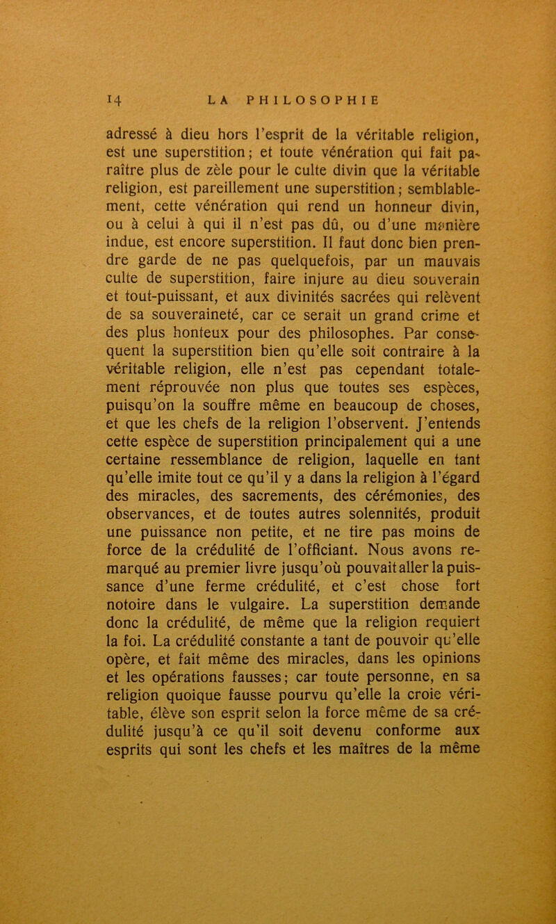 adressé à dieu hors l’esprit de la véritable religion, est une superstition; et toute vénération qui fait pa- raître plus de zèle pour le culte divin que la véritable religion, est pareillement une superstition ; semblable- ment, cette vénération qui rend un honneur divin, ou à celui à qui il n’est pas dû, ou d’une manière indue, est encore superstition. Il faut donc bien pren- dre garde de ne pas quelquefois, par un mauvais culte de superstition, faire injure au dieu souverain et tout-puissant, et aux divinités sacrées qui relèvent de sa souveraineté, car ce serait un grand crime et des plus honteux pour des philosophes. Par consé- quent la superstition bien qu’elle soit contraire à la véritable religion, elle n’est pas cependant totale- ment réprouvée non plus que toutes ses espèces, puisqu’on la souffre même en beaucoup de choses, et que les chefs de la religion l’observent. J’entends cette espèce de superstition principalement qui a une certaine ressemblance de religion, laquelle en tant qu’elle imite tout ce qu’il y a dans la religion à l’égard des miracles, des sacrements, des cérémonies, des observances, et de toutes autres solennités, produit une puissance non petite, et ne tire pas moins de force de la crédulité de l’officiant. Nous avons re- marqué au premier livre jusqu’où pouvait aller la puis- sance d’une ferme crédulité, et c’est chose fort notoire dans le vulgaire. La superstition demande donc la crédulité, de même que la religion requiert la foi. La crédulité constante a tant de pouvoir qu’elle opère, et fait même des miracles, dans les opinions et les opérations fausses; car toute personne, en sa religion quoique fausse pourvu qu’elle la croie véri- table, élève son esprit selon la force même de sa cré- dulité jusqu’à ce qu’il soit devenu conforme aux esprits qui sont les chefs et les maîtres de la même