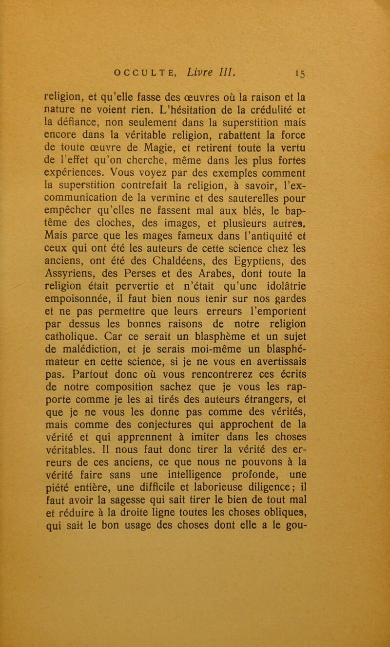 religion, et qu’elle fasse des œuvres où la raison et la nature ne voient rien. L’hésitation de la crédulité et la défiance, non seulement dans la superstition mais encore dans la véritable religion, rabattent la force de toute œuvre de Magie, et retirent toute la vertu de l’effet qu’on cherche, même dans les plus fortes expériences. Vous voyez par des exemples comment la superstition contrefait la religion, à savoir, l’ex- communication de la vermine et des sauterelles pour empêcher qu’elles ne fassent mal aux blés, le bap- tême des cloches, des images, et plusieurs autres. Mais parce que les mages fameux dans l’antiquité et ceux qui ont été les auteurs de cette science chez les anciens, ont été des Chaldéens, des Egyptiens, des Assyriens, des Perses et des Arabes, dont toute la religion était pervertie et n’était qu’une idolâtrie empoisonnée, il faut bien nous tenir sur nos gardes et ne pas permettre que leurs erreurs l’emportent par dessus les bonnes raisons de notre religion catholique. Car ce serait un blasphème et un sujet de malédiction, et je serais moi-même un blasphé- mateur en cette science, si je ne vous en avertissais pas. Partout donc où vous rencontrerez ces écrits de notre composition sachez que je vous les rap- porte comme je les ai tirés des auteurs étrangers, et que je ne vous les donne pas comme des vérités, mais comme des conjectures qui approchent de la vérité et qui apprennent à imiter dans les choses véritables. Il nous faut donc tirer la vérité des er- reurs de ces anciens, ce que nous ne pouvons à la vérité faire sans une intelligence profonde, une piété entière, une difficile et laborieuse diligence; il faut avoir la sagesse qui sait tirer le bien de tout mal et réduire à la droite ligne toutes les choses obliques, qui sait le bon usage des choses dont elle a le gou-