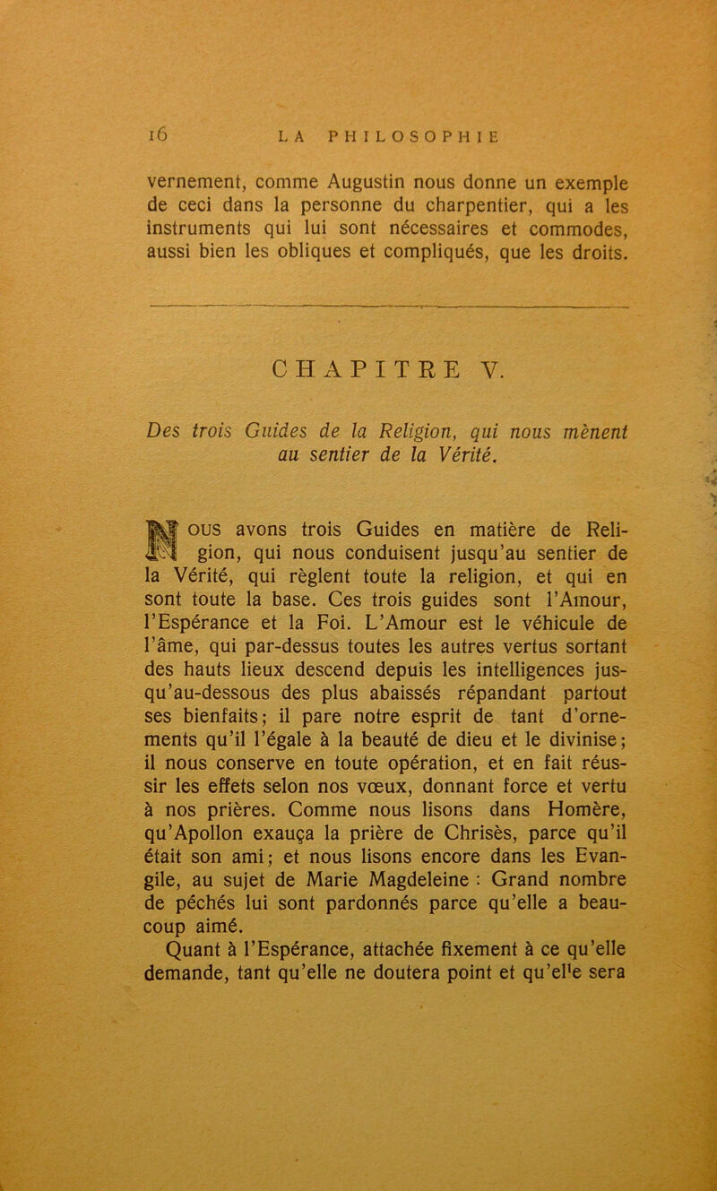 vernement, comme Augustin nous donne un exemple de ceci dans la personne du charpentier, qui a les instruments qui lui sont nécessaires et commodes, aussi bien les obliques et compliqués, que les droits. CHAPITRE V. Des trois Guides de la Religion, qui nous mènent au sentier de la Vérité. |yj[ ous avons trois Guides en matière de Reli- ipî gion, qui nous conduisent jusqu’au sentier de la Vérité, qui règlent toute la religion, et qui en sont toute la base. Ces trois guides sont l’Amour, l’Espérance et la Foi. L’Amour est le véhicule de l’âme, qui par-dessus toutes les autres vertus sortant des hauts lieux descend depuis les intelligences jus- qu’au-dessous des plus abaissés répandant partout ses bienfaits; il pare notre esprit de tant d’orne- ments qu’il l’égale à la beauté de dieu et le divinise; il nous conserve en toute opération, et en fait réus- sir les effets selon nos vœux, donnant force et vertu à nos prières. Comme nous lisons dans Homère, qu’Apollon exauça la prière de Chrisès, parce qu’il était son ami; et nous lisons encore dans les Evan- gile, au sujet de Marie Magdeleine : Grand nombre de péchés lui sont pardonnés parce qu’elle a beau- coup aimé. Quant à l’Espérance, attachée fixement à ce qu’elle demande, tant qu’elle ne doutera point et qu’el’e sera