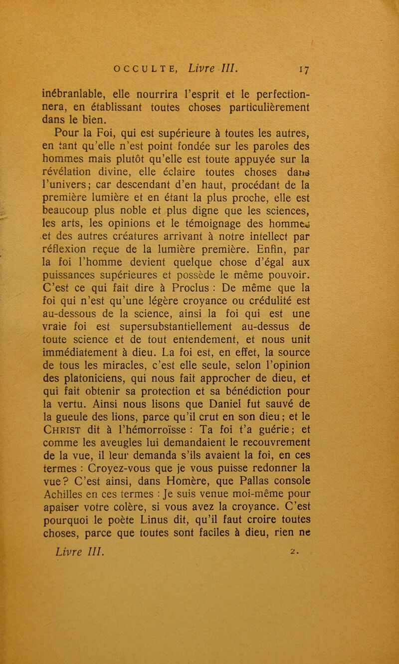 inébranlable, elle nourrira l’esprit et le perfection- nera, en établissant toutes choses particulièrement dans le bien. Pour la Foi, qui est supérieure à toutes les autres, en tant qu’elle n’est point fondée sur les paroles des hommes mais plutôt qu’elle est toute appuyée sur la révélation divine, elle éclaire toutes choses daiK$ l’univers; car descendant d’en haut, procédant de la première lumière et en étant la plus proche, elle est beaucoup plus noble et plus digne que les sciences, les arts, les opinions et le témoignage des homme** et des autres créatures arrivant à notre intellect par réflexion reçue de la lumière première. Enfin, par la foi l’homme devient quelque chose d’égal aux puissances supérieures et possède le même pouvoir. C’est ce qui fait dire à Proclus : De même que la foi qui n’est qu’une légère croyance ou crédulité est au-dessous de la science, ainsi la foi qui est une vraie foi est supersubstantiellement au-dessus de toute science et de tout entendement, et nous unit immédiatement à dieu. La foi est, en effet, la source de tous les miracles, c’est elle seule, selon l’opinion des platoniciens, qui nous fait approcher de dieu, et qui fait obtenir sa protection et sa bénédiction pour la vertu. Ainsi nous lisons que Daniel fut sauvé de la gueule des lions, parce qu’il crut en son dieu; et le Christ dit à l’hémorroïsse : Ta foi t’a guérie; et comme les aveugles lui demandaient le recouvrement de la vue, il leur demanda s’ils avaient la foi, en ces termes : Croyez-vous que je vous puisse redonner la vue? C’est ainsi, dans Homère, que Pallas console Achilles en ces termes : Je suis venue moi-même pour apaiser votre colère, si vous avez la croyance. C’est pourquoi le poète Linus dit, qu’il faut croire toutes choses, parce que toutes sont faciles à dieu, rien ne Livre III. 2.
