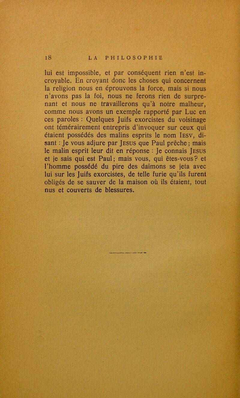 lui est impossible, et par conséquent rien n’est in- croyable. En croyant donc les choses qui concernent la religion nous en éprouvons la force, mais si nous n’avons pas la foi, nous ne ferons rien de surpre- nant et nous ne travaillerons qu’à notre malheur, comme nous avons un exemple rapporté par Luc en ces paroles : Quelques Juifs exorcistes du voisinage ont témérairement entrepris d’invoquer sur ceux qui étaient possédés des malins esprits le nom Iesv, di- sant : Je vous adjure par Jésus que Paul prêche; mais le malin esprit leur dit en réponse : Je connais Jésus et je sais qui est Paul; mais vous, qui êtes-vous? et l’homme possédé du pire des daïmons se jeta avec lui sur les Juifs exorcistes, de telle furie qu’ils furent obligés de se sauver de la maison où ils étaient, tout nus et couverts de blessures.