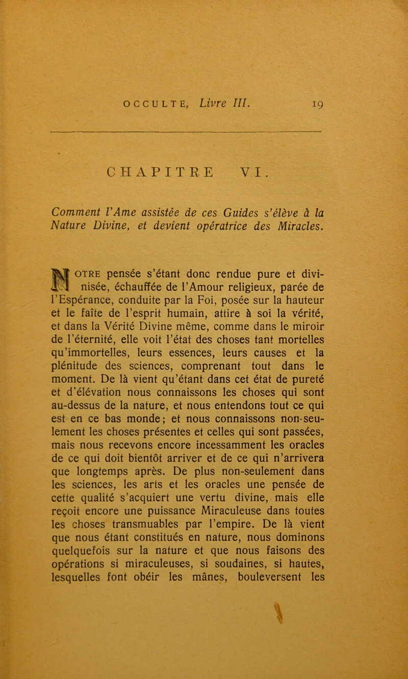 CHAPITRE VI. Comment l'Ame assistée de ces Guides s'élève à la Nature Divine, et devient opératrice des Miracles. Motre pensée s’étant donc rendue pure et divi- nisée, échauffée de l’Amour religieux, parée de l’Espérance, conduite par la Foi, posée sur la hauteur et le faîte de l’esprit humain, attire à soi la vérité, et dans la Vérité Divine même, comme dans le miroir de l’éternité, elle voit l’état des choses tant mortelles qu’immortelles, leurs essences, leurs causes et la plénitude des sciences, comprenant tout dans le moment. De là vient qu’étant dans cet état de pureté et d’élévation nous connaissons les choses qui sont au-dessus de la nature, et nous entendons tout ce qui est en ce bas monde; et nous connaissons non-seu- lement les choses présentes et celles qui sont passées, mais nous recevons encore incessamment les oracles de ce qui doit bientôt arriver et de ce qui n’arrivera que longtemps après. De plus non-seulement dans les sciences, les arts et les oracles une pensée de cette qualité s’acquiert une vertu divine, mais elle reçoit encore une puissance Miraculeuse dans toutes les choses transmuables par l’empire. De là vient que nous étant constitués en nature, nous dominons quelquefois sur la nature et que nous faisons des opérations si miraculeuses, si soudaines, si hautes, lesquelles font obéir les mânes, bouleversent les