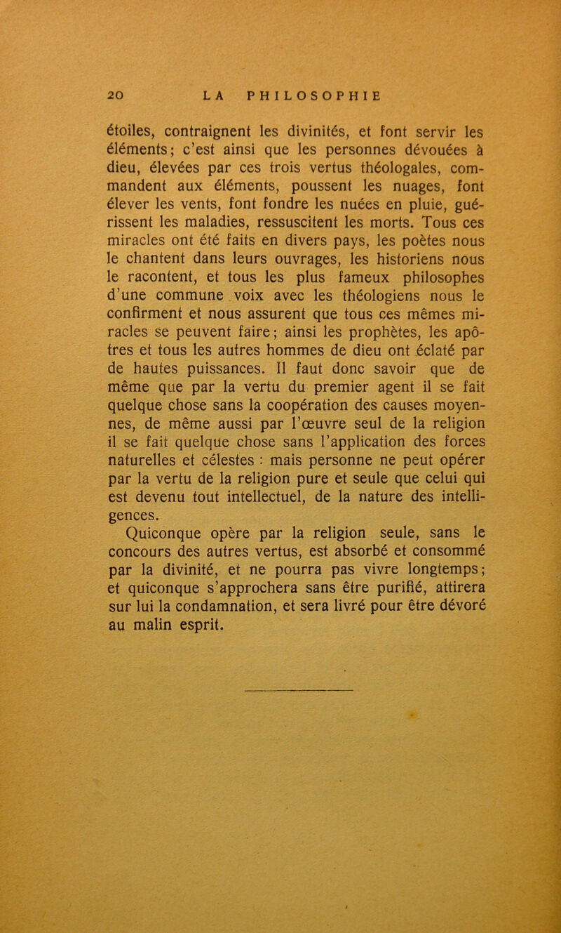 étoiles, contraignent les divinités, et font servir les éléments; c’est ainsi que les personnes dévouées à dieu, élevées par ces trois vertus théologales, com- mandent aux éléments, poussent les nuages, font élever les vents, font fondre les nuées en pluie, gué- rissent les maladies, ressuscitent les morts. Tous ces miracles ont été faits en divers pays, les poètes nous le chantent dans leurs ouvrages, les historiens nous le racontent, et tous les plus fameux philosophes d’une commune voix avec les théologiens nous le confirment et nous assurent que tous ces mêmes mi- racles se peuvent faire; ainsi les prophètes, les apô- tres et tous les autres hommes de dieu ont éclaté par de hautes puissances. 11 faut donc savoir que de même que par la vertu du premier agent il se fait quelque chose sans la coopération des causes moyen- nes, de même aussi par l’œuvre seul de la religion il se fait quelque chose sans l’application des forces naturelles et célestes : mais personne ne peut opérer par la vertu de la religion pure et seule que celui qui est devenu tout intellectuel, de la nature des intelli- gences. Quiconque opère par la religion seule, sans le concours des autres vertus, est absorbé et consommé par la divinité, et ne pourra pas vivre longtemps; et quiconque s’approchera sans être purifié, attirera sur lui la condamnation, et sera livré pour être dévoré au malin esprit.