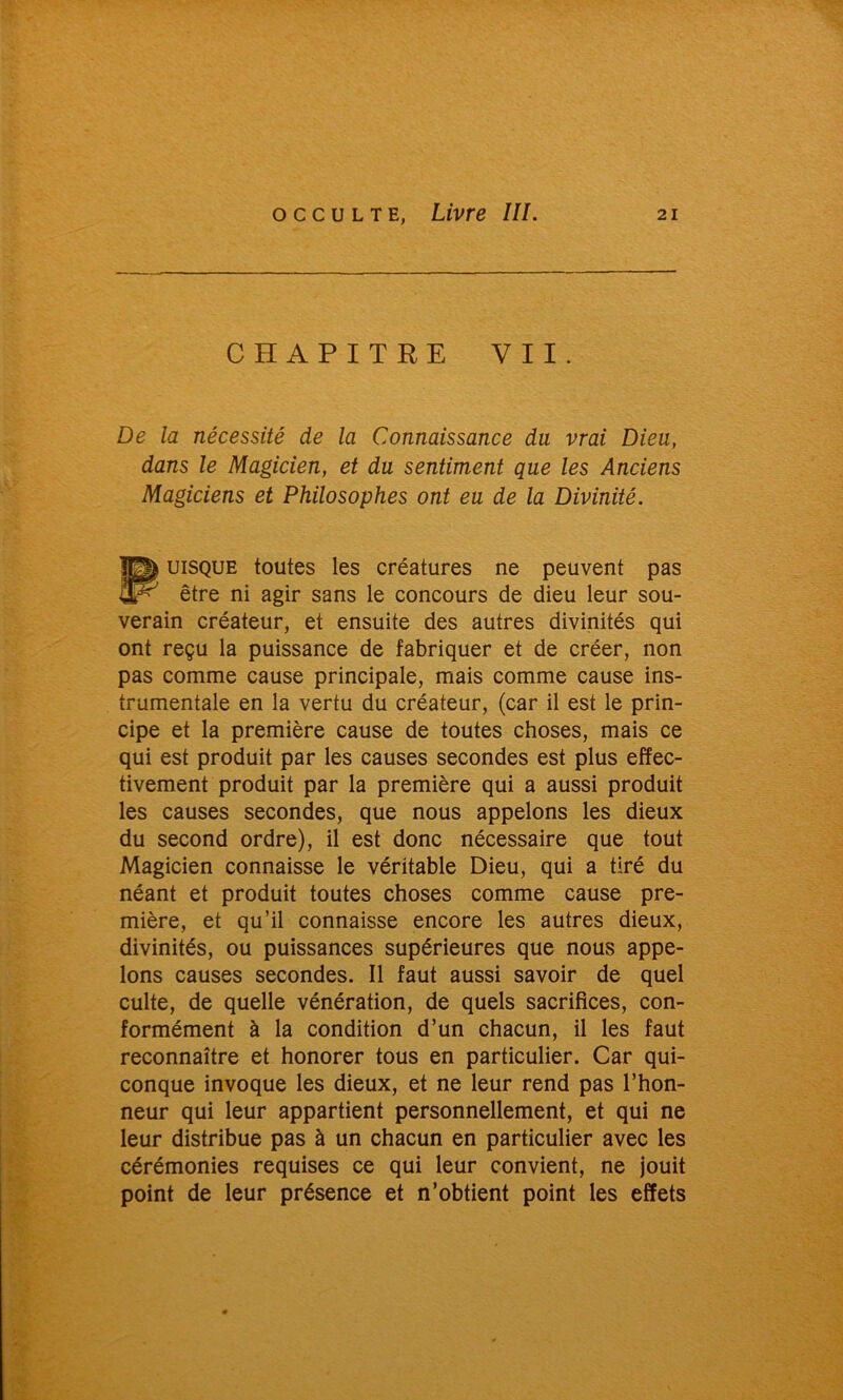 CHAPITRE VII. De la nécessité de la Connaissance du vrai Dieu, dans le Magicien, et du sentiment que les Anciens Magiciens et Philosophes ont eu de la Divinité. Puisque toutes les créatures ne peuvent pas être ni agir sans le concours de dieu leur sou- verain créateur, et ensuite des autres divinités qui ont reçu la puissance de fabriquer et de créer, non pas comme cause principale, mais comme cause ins- trumentale en la vertu du créateur, (car il est le prin- cipe et la première cause de toutes choses, mais ce qui est produit par les causes secondes est plus effec- tivement produit par la première qui a aussi produit les causes secondes, que nous appelons les dieux du second ordre), il est donc nécessaire que tout Magicien connaisse le véritable Dieu, qui a tiré du néant et produit toutes choses comme cause pre- mière, et qu’il connaisse encore les autres dieux, divinités, ou puissances supérieures que nous appe- lons causes secondes. Il faut aussi savoir de quel culte, de quelle vénération, de quels sacrifices, con- formément à la condition d’un chacun, il les faut reconnaître et honorer tous en particulier. Car qui- conque invoque les dieux, et ne leur rend pas l’hon- neur qui leur appartient personnellement, et qui ne leur distribue pas à un chacun en particulier avec les cérémonies requises ce qui leur convient, ne jouit point de leur présence et n’obtient point les effets
