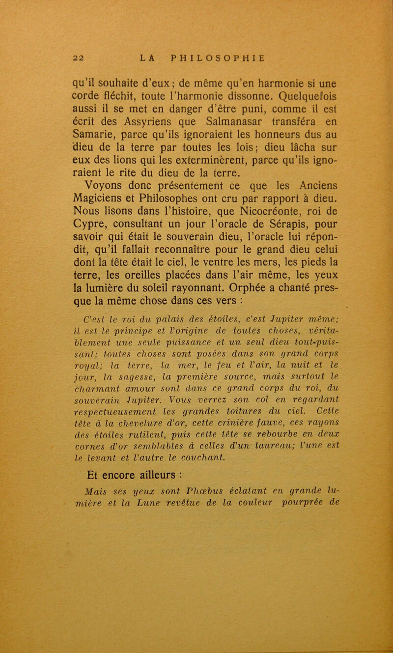 qu’il souhaite d’eux; de même qu’en harmonie si une corde fléchit, toute l’harmonie dissonne. Quelquefois aussi il se met en danger d’être puni, comme il est écrit des Assyriens que Salmanasar transféra en Samarie, parce qu’ils ignoraient les honneurs dus au dieu de la terre par toutes les lois; dieu lâcha sur eux des lions qui les exterminèrent, parce qu’ils igno- raient le rite du dieu de la terre. Voyons donc présentement ce que les Anciens Magiciens et Philosophes ont cru par rapport à dieu. Nous lisons dans l’histoire, que Nicocréonte, roi de Cypre, consultant un jour l’oracle de Sérapis, pour savoir qui était le souverain dieu, l’oracle lui répon- dit, qu’il fallait reconnaître pour le grand dieu celui dont la tête était le ciel, le ventre les mers, les pieds la terre, les oreilles placées dans l’air même, les yeux la lumière du soleil rayonnant. Orphée a chanté pres- que la même chose dans ces vers : C'est le roi du palais des étoiles, c'est Jupiter même; il est le principe et l'origine de toutes choses, vérita- blement, une seule puissance et un seul dieu tout-puis- sant; toutes choses sont posées dans son grand corps royal; la terre, la mer, le feu et l'air, la nuit et le jcur, la sagesse, la première source, mais surtout le charmant amour sont dans ce grand corps du roi, du souverain Jupiter. Vous verrez son col en regardant respectueusement les grandes toitures du ciel. Cette tête à la chevelure cl'or, cette crinière fauve, ces rayons des étoiles rutilent, puis cette tête se rebourbe en deux cornes d'or semblables à celles d'un taureau; l'une est le levant et l'autre le couchant. Et encore ailleurs : Mais ses yeux sont Phœbus éclatant en grande lu- mière et la Lune revêtue de la couleur pourprée de