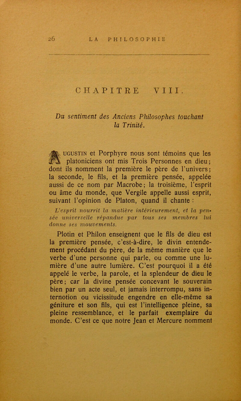 CHAPITRE VIII. Du sentiment des Anciens Philosophes touchant la Trinité. tUGUSTiN et Porphyre nous sont témoins que les platoniciens ont mis Trois Personnes en dieu; dont ils nomment la première le père de l’univers; la seconde, le fils, et la première pensée, appelée aussi de ce nom par Macrobe; la troisième, l’esprit ou âme du monde, que Vergile appelle aussi esprit, suivant l’opinion de Platon, quand il chante : L'esprit nourrit la matière intérieurement, et la pen- sée universelle répandue par tous ses membres lui donne ses mouvements. Plotin et Philon enseignent que le fils de dieu est la première pensée, c’est-à-dire, le divin entende- ment procédant du père, de la même manière que le verbe d’une personne qui parle, ou comme une lu- mière d’une autre lumière. C’est pourquoi il a été appelé le verbe, la parole, et la splendeur de dieu le père; car la divine pensée concevant le souverain bien par un acte seul, et jamais interrompu, sans in- ternotion ou vicissitude engendre en elle-même sa géniture et son fils, qui est l’intelligence pleine, sa pleine ressemblance, et le parfait exemplaire du monde. C’est ce que notre Jean et Mercure nomment
