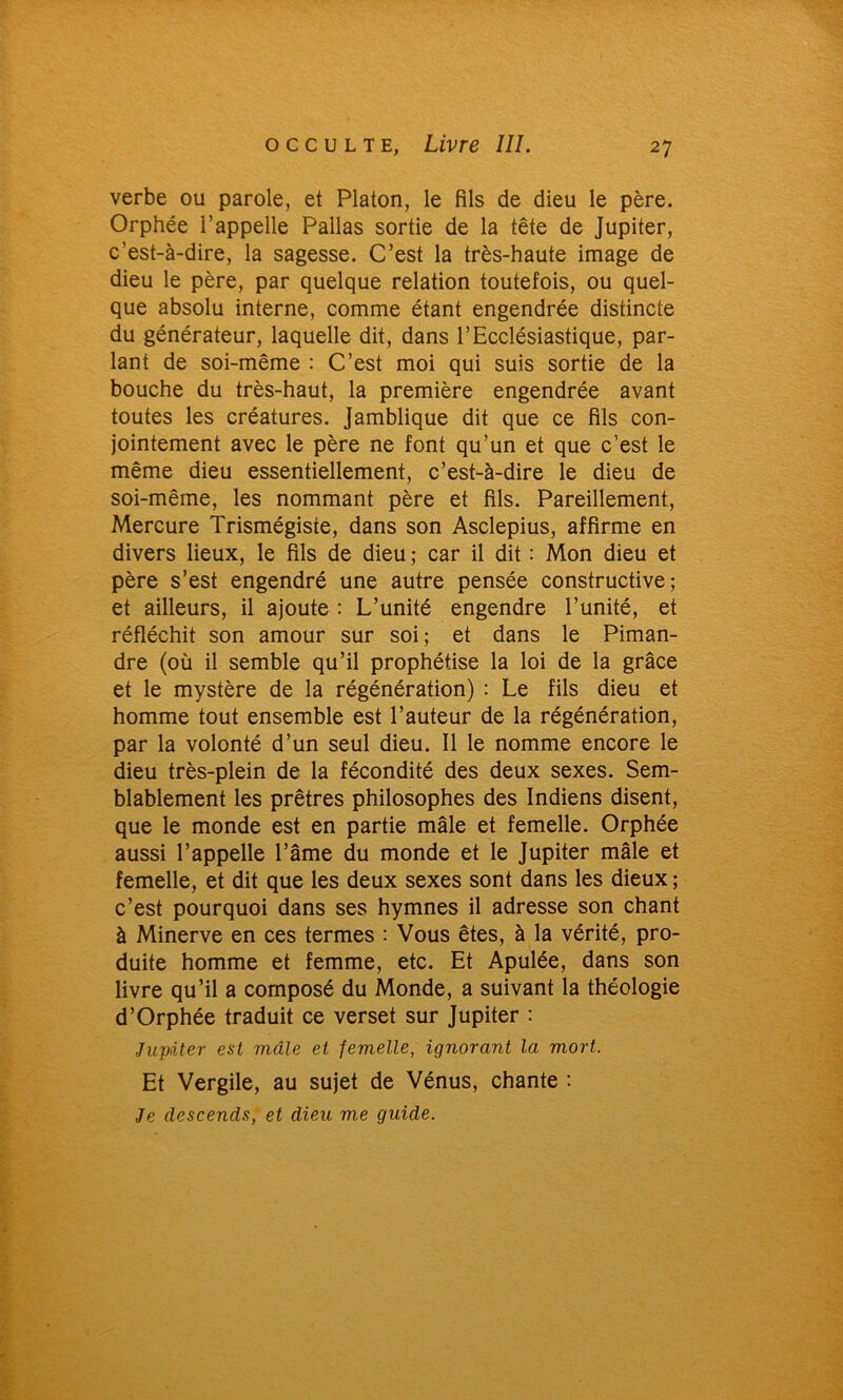 verbe ou parole, et Platon, le fils de dieu le père. Orphée l’appelle Pallas sortie de la tête de Jupiter, c’est-à-dire, la sagesse. C’est la très-haute image de dieu le père, par quelque relation toutefois, ou quel- que absolu interne, comme étant engendrée distincte du générateur, laquelle dit, dans l’Ecclésiastique, par- lant de soi-même : C’est moi qui suis sortie de la bouche du très-haut, la première engendrée avant toutes les créatures. Jamblique dit que ce fils con- jointement avec le père ne font qu’un et que c’est le même dieu essentiellement, c’est-à-dire le dieu de soi-même, les nommant père et fils. Pareillement, Mercure Trismégiste, dans son Asclepius, affirme en divers lieux, le fils de dieu ; car il dit : Mon dieu et père s’est engendré une autre pensée constructive; et ailleurs, il ajoute : L’unité engendre l’unité, et réfléchit son amour sur soi; et dans le Piman- dre (où il semble qu’il prophétise la loi de la grâce et le mystère de la régénération) : Le fils dieu et homme tout ensemble est l’auteur de la régénération, par la volonté d’un seul dieu. Il le nomme encore le dieu très-plein de la fécondité des deux sexes. Sem- blablement les prêtres philosophes des Indiens disent, que le monde est en partie mâle et femelle. Orphée aussi l’appelle l’âme du monde et le Jupiter mâle et femelle, et dit que les deux sexes sont dans les dieux ; c’est pourquoi dans ses hymnes il adresse son chant à Minerve en ces termes : Vous êtes, à la vérité, pro- duite homme et femme, etc. Et Apulée, dans son livre qu’il a composé du Monde, a suivant la théologie d’Orphée traduit ce verset sur Jupiter : Jupiter est mâle et femelle, ignorant la mort. Et Vergile, au sujet de Vénus, chante : Je descends, et dieu me guide.