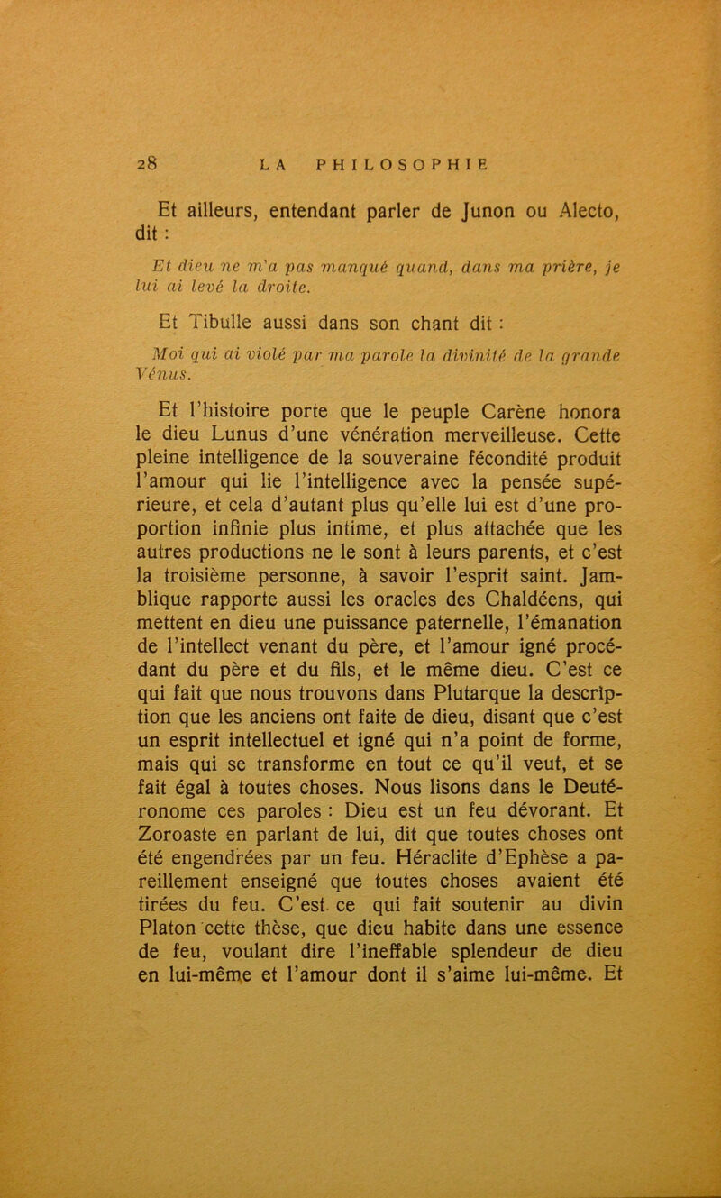 Et ailleurs, entendant parler de Junon ou Alecto, dit : Et dieu ne m'a pas manqué quand, dans ma prière, je lui ai levé la droite. Et Tibulîe aussi dans son chant dit : Moi qui ai violé par ma parole la divinité de la grande Vénus. Et l’histoire porte que le peuple Carène honora le dieu Lunus d’une vénération merveilleuse. Cette pleine intelligence de la souveraine fécondité produit l’amour qui lie l’intelligence avec la pensée supé- rieure, et cela d’autant plus qu’elle lui est d’une pro- portion infinie plus intime, et plus attachée que les autres productions ne le sont à leurs parents, et c’est la troisième personne, à savoir l’esprit saint. Jam- blique rapporte aussi les oracles des Chaldéens, qui mettent en dieu une puissance paternelle, l’émanation de l’intellect venant du père, et l’amour igné procé- dant du père et du fils, et le même dieu. C’est ce qui fait que nous trouvons dans Plutarque la descrip- tion que les anciens ont faite de dieu, disant que c’est un esprit intellectuel et igné qui n’a point de forme, mais qui se transforme en tout ce qu’il veut, et se fait égal à toutes choses. Nous lisons dans le Deuté- ronome ces paroles : Dieu est un feu dévorant. Et Zoroaste en parlant de lui, dit que toutes choses ont été engendrées par un feu. Héraclite d’Ephèse a pa- reillement enseigné que toutes choses avaient été tirées du feu. C’est ce qui fait soutenir au divin Platon cette thèse, que dieu habite dans une essence de feu, voulant dire l’ineffable splendeur de dieu en lui-même et l’amour dont il s’aime lui-même. Et
