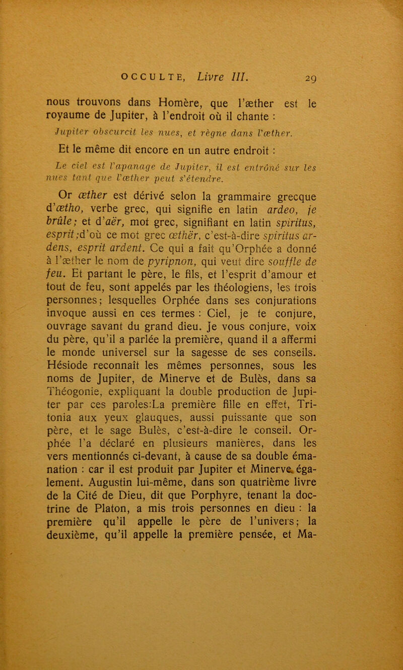 nous trouvons dans Homère, que l’æther est le royaume de Jupiter, à l’endroit où il chante : Jupiter obscurcit les nues, et règne dans Væther. Et le même dit encore en un autre endroit : Le ciel est l'apanage de Jupiter, il est entrôné sur les nues tant que l'æther peut s'étendre. Or œther est dérivé selon la grammaire grecque d'ætho, verbe grec, qui signifie en latin ardeo, je brûle; et d’aé'r, mot grec, signifiant en latin spiritus, esprit;d’où ce mot grec œthër, c’est-à-dire spiritus ar- dens, esprit ardent. Ce qui a fait qu’Orphée a donné à l’æther le nom de pyripnon, qui veut dire souffle de feu. Et partant le père, le fils, et l’esprit d’amour et tout de feu, sont appelés par les théologiens, les trois personnes; lesquelles Orphée dans ses conjurations invoque aussi en ces termes : Ciel, je te conjure, ouvrage savant du grand dieu, je vous conjure, voix du père, qu’il a parlée la première, quand il a affermi le monde universel sur la sagesse de ses conseils. Hésiode reconnaît les mêmes personnes, sous les noms de Jupiter, de Minerve et de Bulès, dans sa Théogonie, expliquant la double production de Jupi- ter par ces paroles:La première fille en effet, Tri- tonia aux yeux glauques, aussi puissante que son père, et le sage Bulès, c’est-à-dire le conseil. Or- phée l’a déclaré en plusieurs manières, dans les vers mentionnés ci-devant, à cause de sa double éma- nation : car il est produit par Jupiter et Minerve, éga- lement. Augustin lui-même, dans son quatrième livre de la Cité de Dieu, dit que Porphyre, tenant la doc- trine de Platon, a mis trois personnes en dieu : la première qu’il appelle le père de l’univers; la deuxième, qu’il appelle la première pensée, et Ma-