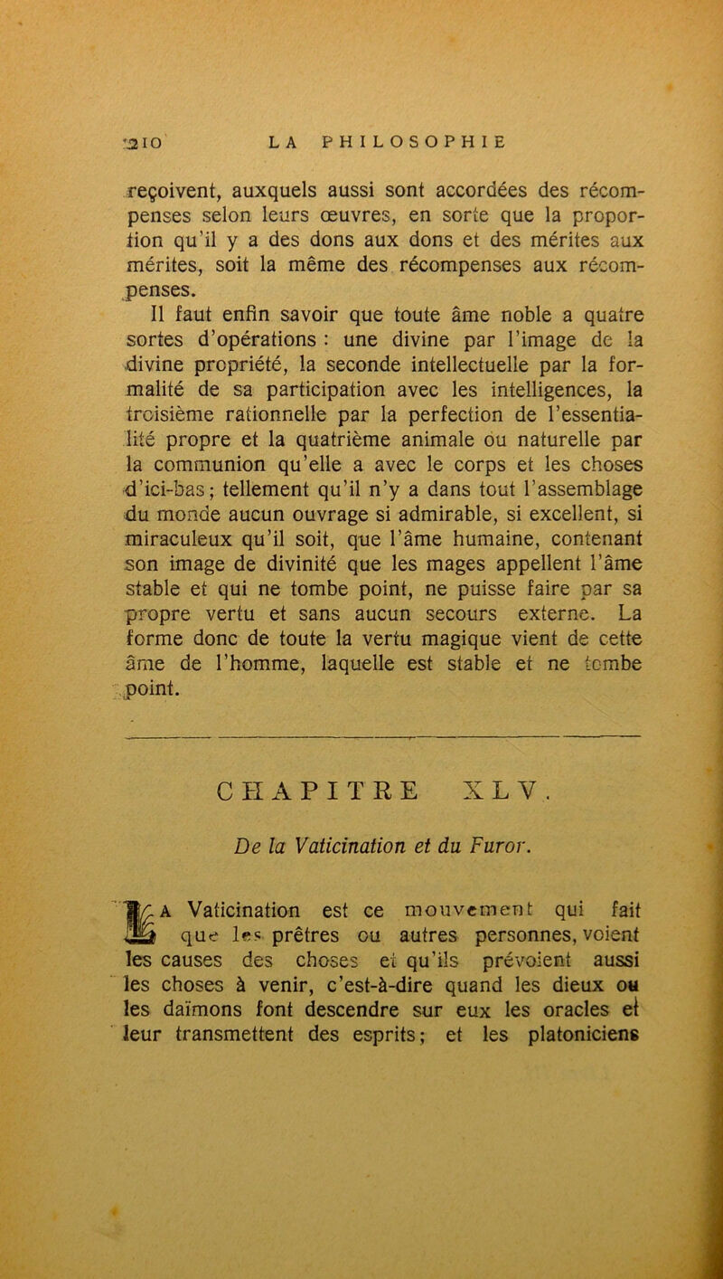 reçoivent, auxquels aussi sont accordées des récom- penses selon leurs œuvres, en sorte que la propor- tion qu’il y a des dons aux dons et des mérites aux mérites, soit la même des récompenses aux récom- penses. Il faut enfin savoir que toute âme noble a quatre sortes d’opérations : une divine par l’image de la divine propriété, la seconde intellectuelle par la for- malité de sa participation avec les intelligences, la troisième rationnelle par la perfection de l’essentia- lité propre et la quatrième animale ou naturelle par la communion qu’elle a avec le corps et les choses d’ici-bas; tellement qu’il n’y a dans tout l’assemblage du monde aucun ouvrage si admirable, si excellent, si miraculeux qu’il soit, que l’âme humaine, contenant son image de divinité que les mages appellent l’âme stable et qui ne tombe point, ne puisse faire par sa propre vertu et sans aucun secours externe. La forme donc de toute la vertu magique vient de cette âme de l’homme, laquelle est stable et ne tombe point. CHAPITRE X L Y. De la Vaticination et du Furor. Wç. A Vaticination est ce mouvement qui fait US que les prêtres ou autres personnes, voient les causes des choses et qu’ils prévoient aussi les choses à venir, c’est-à-dire quand les dieux ou les daïmons font descendre sur eux les oracles el leur transmettent des esprits; et les platonicieng