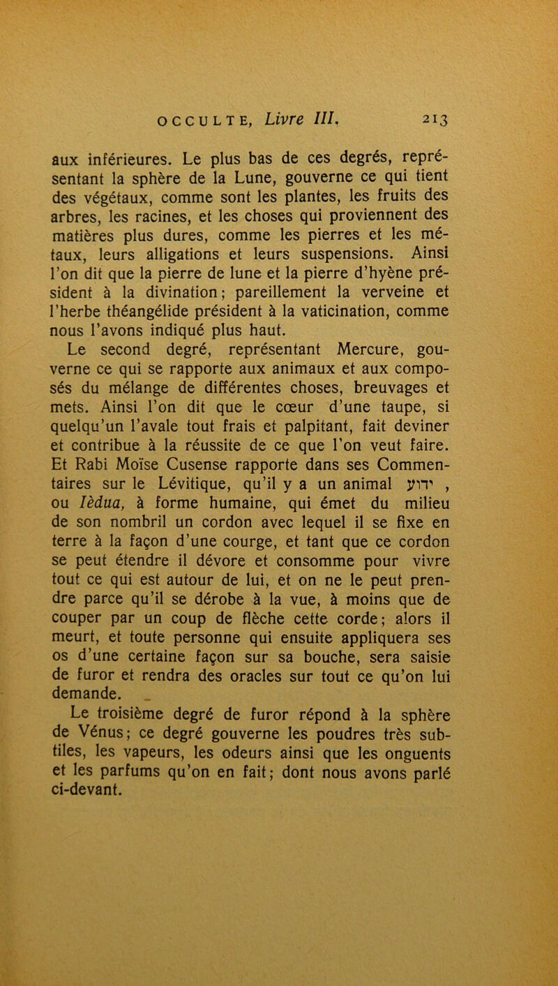 aux inférieures. Le plus bas de ces degrés, repré- sentant la sphère de la Lune, gouverne ce qui tient des végétaux, comme sont les plantes, les fruits des arbres, les racines, et les choses qui proviennent des matières plus dures, comme les pierres et les mé- taux, leurs alligations et leurs suspensions. Ainsi l’on dit que la pierre de lune et la pierre d’hyène pré- sident à la divination ; pareillement la verveine et l’herbe théangélide président à la vaticination, comme nous l’avons indiqué plus haut. Le second degré, représentant Mercure, gou- verne ce qui se rapporte aux animaux et aux compo- sés du mélange de différentes choses, breuvages et mets. Ainsi l’on dit que le cœur d’une taupe, si quelqu’un l’avale tout frais et palpitant, fait deviner et contribue à la réussite de ce que l’on veut faire. Et Rabi Moïse Cusense rapporte dans ses Commen- taires sur le Lévitique, qu’il y a un animal jmt , ou Ièdua, à forme humaine, qui émet du milieu de son nombril un cordon avec lequel il se fixe en terre à la façon d’une courge, et tant que ce cordon se peut étendre il dévore et consomme pour vivre tout ce qui est autour de lui, et on ne le peut pren- dre parce qu’il se dérobe à la vue, à moins que de couper par un coup de flèche cette corde; alors il meurt, et toute personne qui ensuite appliquera ses os d’une certaine façon sur sa bouche, sera saisie de furor et rendra des oracles sur tout ce qu’on lui demande. Le troisième degré de furor répond à la sphère de Vénus; ce degré gouverne les poudres très sub- tiles, les vapeurs, les odeurs ainsi que les onguents et les parfums qu’on en fait; dont nous avons parlé ci-devant.