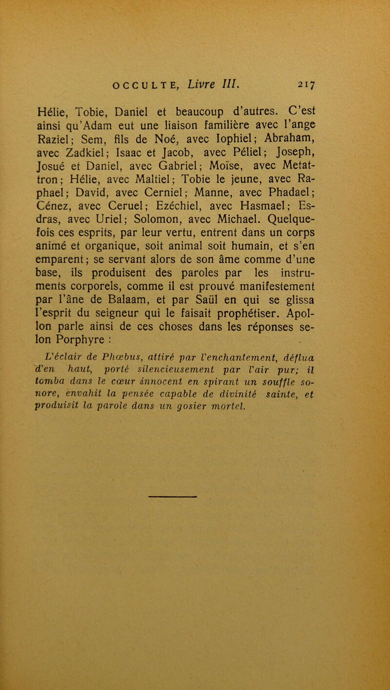 Hélie, Tobie, Daniel et beaucoup d’autres. C’est ainsi qu’Adam eut une liaison familière avec l’ange Raziel; Sem, fils de Noé, avec Iophiel; Abraham, avec Zadkiel; Isaac et Jacob, avec Péliel ; Joseph, Josué et Daniel, avec Gabriel; Moïse, avec Metat- tron ; Hélie, avec Maltiel ; Tobie le jeune, avec Ra- phaël; David, avec Cerniel; Manne, avec Phadael; Cénez, avec Ceruel; Ezéchiel, avec Hasmael; Es- dras, avec Uriel ; Solomon, avec Michael. Quelque- fois ces esprits, par leur vertu, entrent dans un corps animé et organique, soit animal soit humain, et s’en emparent; se servant alors de son âme comme d’une base, ils produisent des paroles par les instru- ments corporels, comme il est prouvé manifestement par l’âne de Balaam, et par Saül en qui se glissa l’esprit du seigneur qui le faisait prophétiser. Apol- lon parle ainsi de ces choses dans les réponses se- lon Porphyre : L'éclair de Phœbus, attiré par l'enchantement, déflua d'en haut, porté silencieusement par l'air pur; il tomba dans le cœur innocent en spirant un souffle so- nore, envahit la pensée capable de divinité sainte, et produisit la parole dans un gosier mortel.
