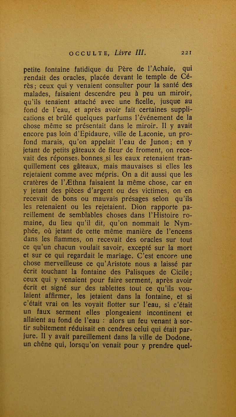 petite fontaine fatidique du Père de l’Achaïe, qui rendait des oracles, placée devant le temple de Cé- rès; ceux qui y venaient consulter pour la santé des malades, faisaient descendre peu à peu un miroir, qu’ils tenaient attaché avec une ficelle, jusque au fond de l’eau, et après avoir fait certaines suppli- cations et brûlé quelques parfums l’événement de la chose même se présentait dans le miroir. Il y avait encore pas loin d’Epidaure, ville de Laconie, un pro- fond marais, qu’on appelait l’eau de Junon; en y jetant de petits gâteaux de fleur de froment, on rece- vait des réponses, bonnes si les eaux retenaient tran- quillement ces gâteaux, mais mauvaises si elles les rejetaient comme avec mépris. On a dit aussi que les cratères de l’Æthna faisaient la même chose, car en y jetant des pièces d’argent ou des victimes, on en recevait de bons ou mauvais présages selon qu’ils les retenaient ou les rejetaient. Dion rapporte pa- reillement de semblables choses dans l’Histoire ro- maine, du lieu qu’il dit, qu’on nommait le Nym- phée, où jetant de cette même manière de l’encens dans les flammes, on recevait des oracles sur tout ce qu’un chacun voulait savoir, excepté sur la mort et sur ce qui regardait le mariage. C’est encore une chose merveilleuse ce qu’Aristote nous a laissé par écrit touchant la fontaine des Palisques de Cicile ; ceux qui y venaient pour faire serment, après avoir écrit et signé sur des tablettes tout ce qu’ils vou- laient affirmer, les jetaient dans la fontaine, et si c’était vrai on les voyait flotter sur l’eau, si c’était un faux serment elles plongeaient incontinent et allaient au fond de l’eau : alors un feu venant à sor- tir subitement réduisait en cendres celui qui était par- jure. Il y avait pareillement dans la ville de Dodone, un chêne qui, lorsqu’on venait pour y prendre quel-