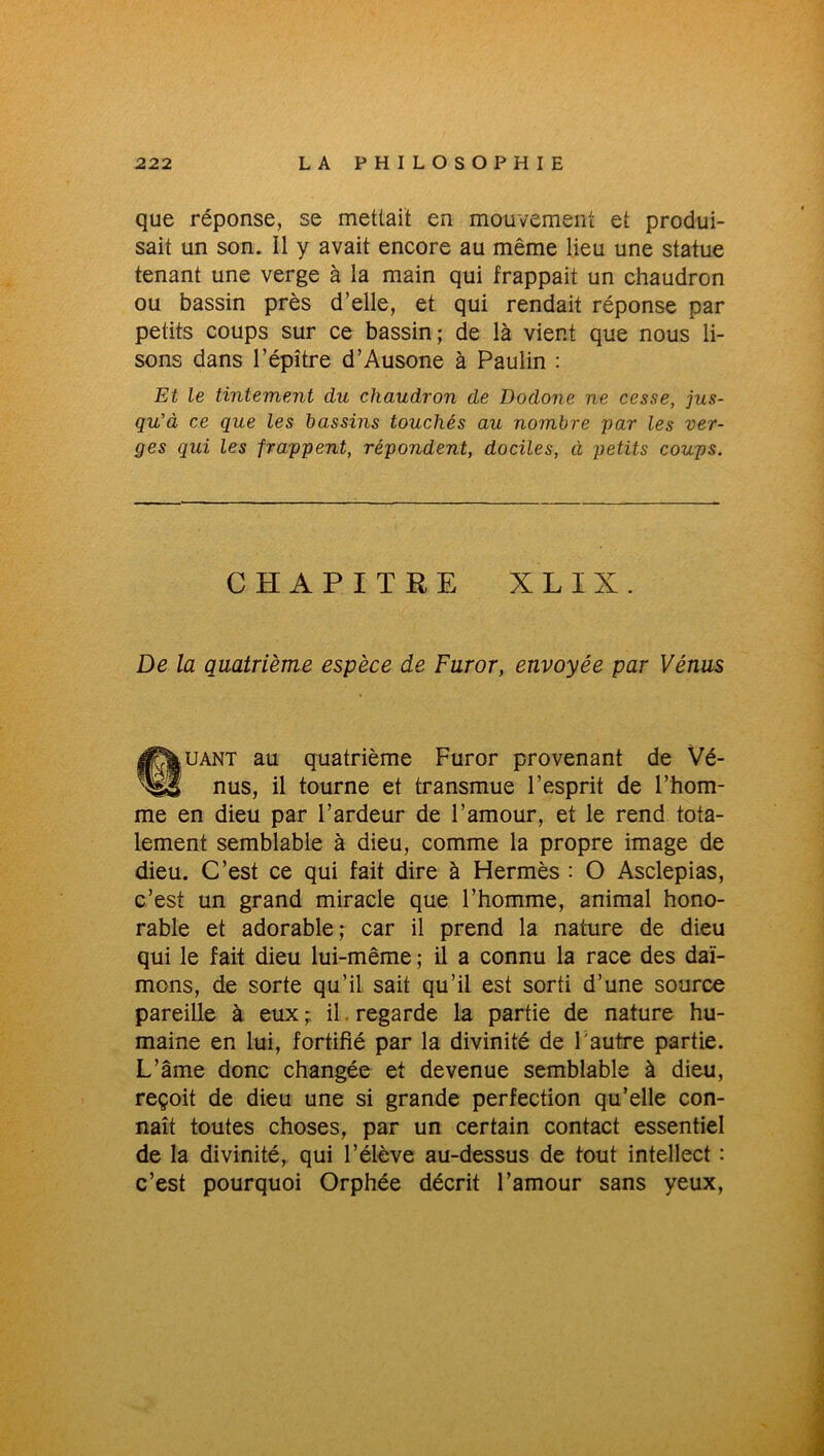 que réponse, se mettait en mouvement et produi- sait un son. Il y avait encore au même lieu une statue tenant une verge à la main qui frappait un chaudron ou bassin près d’elle, et qui rendait réponse par petits coups sur ce bassin; de là vient que nous li- sons dans l’épître d’Ausone à Paulin : Et le tintement du chaudron de Dodone ne cesse, jus- qu'à ce que les bassins touchés au nombre par les ver- ges qui les frappent, répondent, dociles, à petits coups. CHAPITRE X L I X. De la quatrième espèce de Furor, envoyée par Vénus ©uant au quatrième Furor provenant de Vé- nus, il tourne et transmue l’esprit de l’hom- me en dieu par l’ardeur de l’amour, et le rend tota- lement semblable à dieu, comme la propre image de dieu. C’est ce qui fait dire à Hermès : O Asclepias, c’est un grand miracle que l’homme, animal hono- rable et adorable; car il prend la nature de dieu qui le fait dieu lui-même ; il a connu la race des daï- mons, de sorte qu’il sait qu’il est sorti d’une source pareille à eux; il regarde la partie de nature hu- maine en lui, fortifié par la divinité de l'autre partie. L’âme donc changée et devenue semblable à dieu, reçoit de dieu une si grande perfection qu’elle con- naît toutes choses, par un certain contact essentiel de la divinité, qui l’élève au-dessus de tout intellect : c’est pourquoi Orphée décrit l’amour sans yeux,