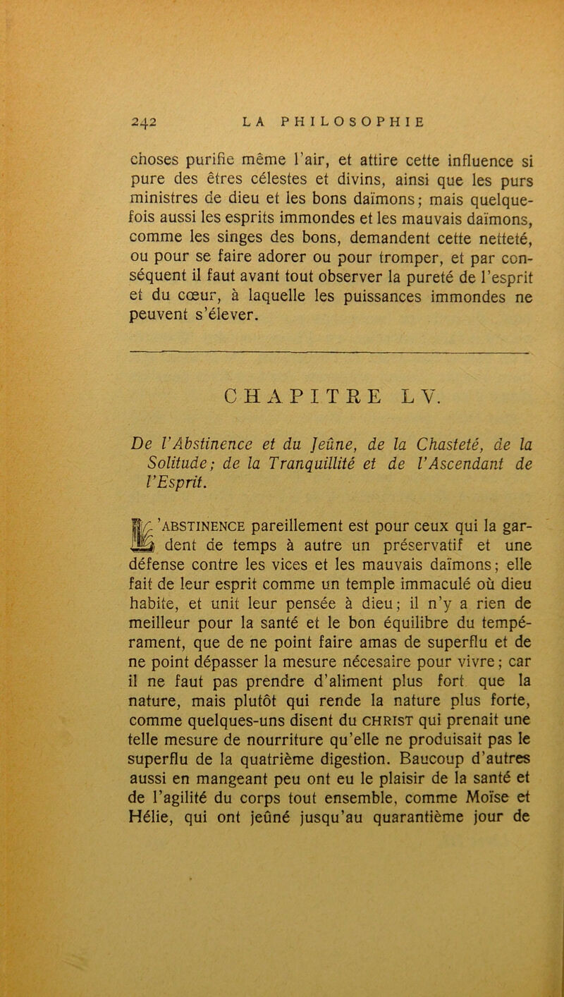 choses purifie même l’air, et attire cette influence si pure des êtres célestes et divins, ainsi que les purs ministres de dieu et les bons daïmons; mais quelque- fois aussi les esprits immondes et les mauvais daïmons, comme les singes des bons, demandent cette netteté, ou pour se faire adorer ou pour tromper, et par con- séquent il faut avant tout observer la pureté de l’esprit et du cœur, à laquelle les puissances immondes ne peuvent s’élever. CHAPITRE L Y. De VAbstinence et du Jeûne, de la Chasteté, de la Solitude; de la Tranquillité et de l’Ascendant de l’Esprit. fjY 'abstinence pareillement est pour ceux qui la gar- iÜS dent de temps à autre un préservatif et une défense contre les vices et les mauvais daïmons; elle fait de leur esprit comme un temple immaculé où dieu habite, et unit leur pensée à dieu; il n’y a rien de meilleur pour la santé et le bon équilibre du tempé- rament, que de ne point faire amas de superflu et de ne point dépasser la mesure nécesaire pour vivre ; car il ne faut pas prendre d’aliment plus fort que la nature, mais plutôt qui rende la nature plus forte, comme quelques-uns disent du christ qui prenait une telle mesure de nourriture qu’elle ne produisait pas le superflu de la quatrième digestion. Baucoup d’autres aussi en mangeant peu ont eu le plaisir de la santé et de l’agilité du corps tout ensemble, comme Moïse et Hélie, qui ont jeûné jusqu’au quarantième jour de