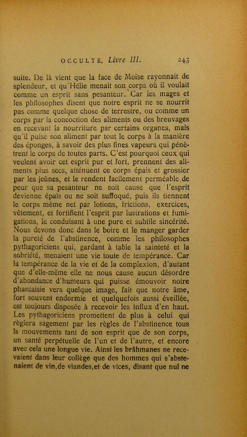 suite. De là vient que la face de Moïse rayonnait de splendeur, et qu’Hélie menait son corps où il voulait comme un esprit sans pesanteur. Car les mages et les philosophes disent que notre esprit ne se nourrit pas comme quelque chose de terrestre, ou comme un corps par la concoction des aliments ou des breuvages en recevant la nourriture par certains organes, mais qu’il puise son aliment par tout le corps à la manière des éponges, à savoir des plus fines vapeurs qui pénè- trent le corps de toutes parts. C’est pourquoi ceux qui veulent avoir cet esprit pur et fort, prennent des ali- ments plus secs, atténuent ce corps épais et grossier par les jeûnes, et le rendent facilement perméable . de peur que sa pesanteur ne soit cause que l’esprit devienne épais ou ne soit suffoqué, puis ils tiennent le corps même net par lotions, frictions, exercices, vêtement, et fortifient l’esprit par lustrations et fumi- gations, le conduisant à une pure et subtile sincérité. Nous devons donc dans le boire et le manger garder la pureté de l’abstinence, comme les philosophes pythagoriciens qui, gardant à table la sainteté et la sobriété, menaient une vie toute de tempérance. Car la tempérance de la vie et de la compîexion, d’autant que d’elle-même elle ne nous cause aucun désordre d’abondance d’humeurs qui puisse émouvoir notre phantaisie vers quelque image, fait que notre âme, fort souvent endormie et quelquefois aussi éveillée, est toujours disposée à recevoir les influx d’en haut. Les pythagoriciens promettent de plus à celui qui réglera sagement par les règles de l’abstinence tous ls mouvements tant de son esprit que de son corps, un santé perpétuelle de l’un et de l’autre, et encore avec cela une longue vie. Ainsi les brahmanes ne rece- vaient dans leur collège que des hommes qui s’abste- naient de vin,de viandes,et de vices, disant que nul ne