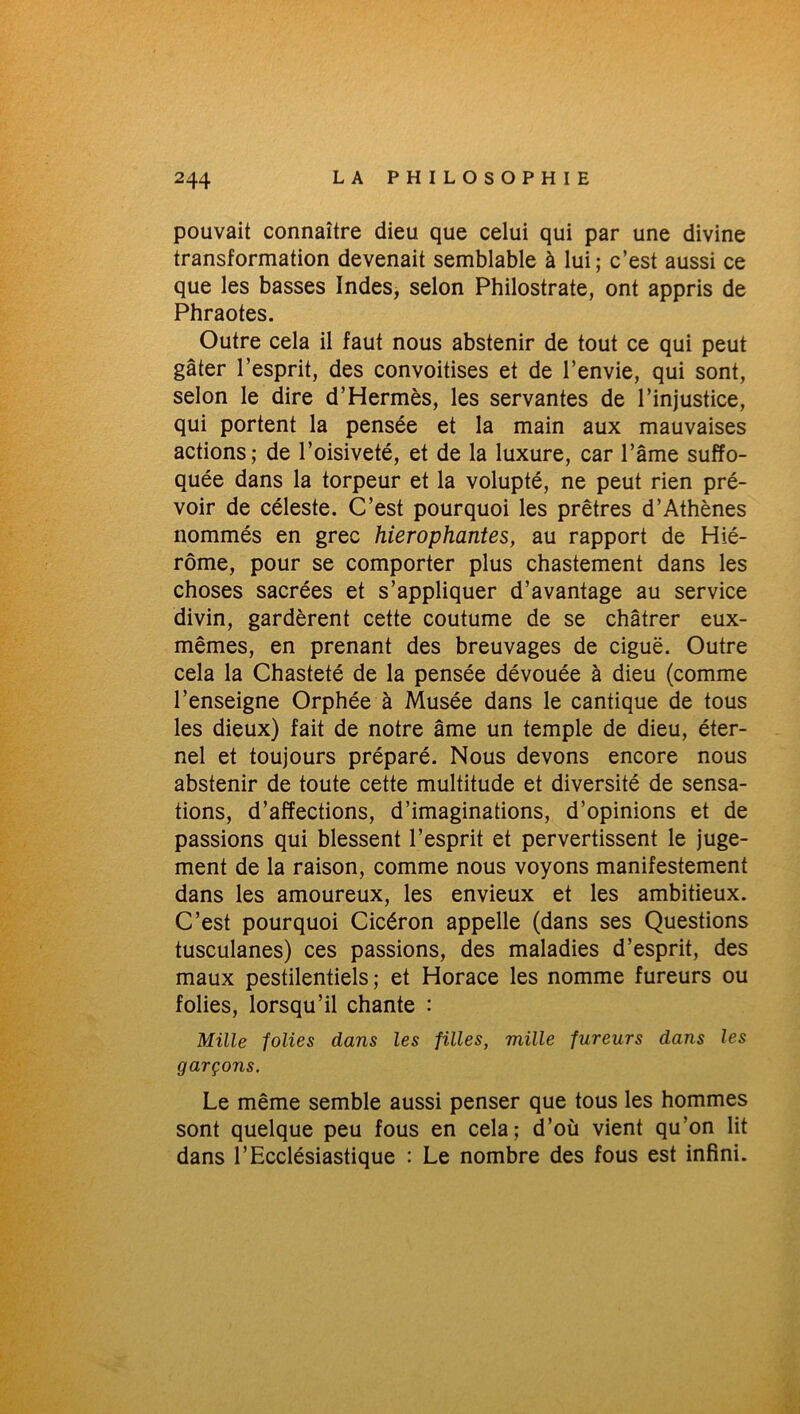 pouvait connaître dieu que celui qui par une divine transformation devenait semblable à lui; c’est aussi ce que les basses Indes, selon Philostrate, ont appris de Phraotes. Outre cela il faut nous abstenir de tout ce qui peut gâter l’esprit, des convoitises et de l’envie, qui sont, selon le dire d’Hermès, les servantes de l’injustice, qui portent la pensée et la main aux mauvaises actions; de l’oisiveté, et de la luxure, car l’âme suffo- quée dans la torpeur et la volupté, ne peut rien pré- voir de céleste. C’est pourquoi les prêtres d’Athènes nommés en grec hiérophantes, au rapport de Hié- rôme, pour se comporter plus chastement dans les choses sacrées et s’appliquer d’avantage au service divin, gardèrent cette coutume de se châtrer eux- mêmes, en prenant des breuvages de ciguë. Outre cela la Chasteté de la pensée dévouée à dieu (comme l’enseigne Orphée à Musée dans le cantique de tous les dieux) fait de notre âme un temple de dieu, éter- nel et toujours préparé. Nous devons encore nous abstenir de toute cette multitude et diversité de sensa- tions, d’affections, d’imaginations, d’opinions et de passions qui blessent l’esprit et pervertissent le juge- ment de la raison, comme nous voyons manifestement dans les amoureux, les envieux et les ambitieux. C’est pourquoi Cicéron appelle (dans ses Questions tusculanes) ces passions, des maladies d’esprit, des maux pestilentiels; et Horace les nomme fureurs ou folies, lorsqu’il chante : Mille folies dans les filles, mille fureurs dans les garçons. Le même semble aussi penser que tous les hommes sont quelque peu fous en cela; d’où vient qu’on lit dans l’Ecclésiastique : Le nombre des fous est infini.