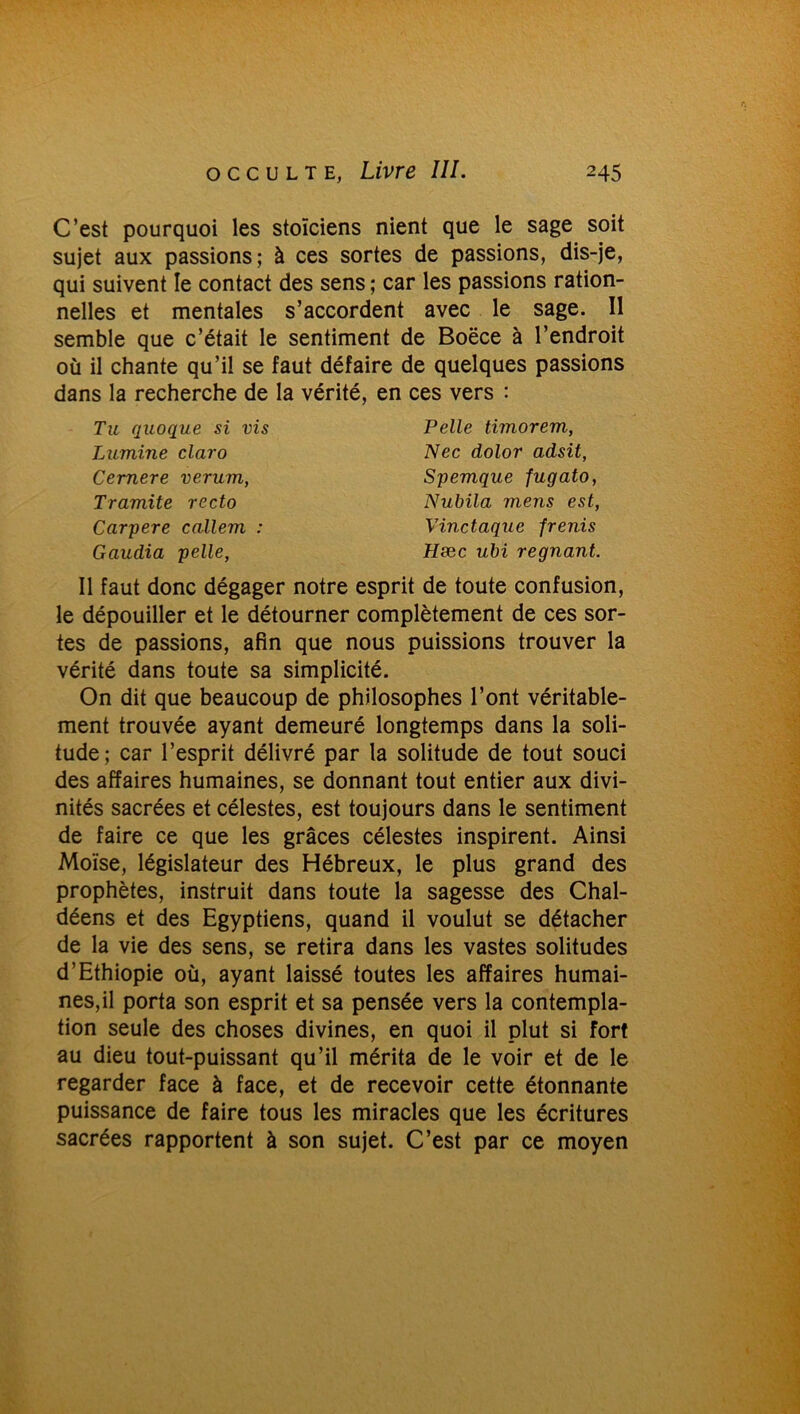 C’est pourquoi les stoïciens nient que le sage soit sujet aux passions; à ces sortes de passions, dis-je, qui suivent le contact des sens ; car les passions ration- nelles et mentales s’accordent avec le sage. Il semble que c’était le sentiment de Boëce à l’endroit où il chante qu’il se faut défaire de quelques passions dans la recherche de la vérité, en ces vers : Tu quoque si vis Lumine claro Cemere verum, Tramite recto Carpere callem : Gaudia pelle, Pelle timorem, Nec dolor adsit, Spemque fugato, Nubila mens est, V-inctaque pénis Hæc ubi régnant. Il faut donc dégager notre esprit de toute confusion, le dépouiller et le détourner complètement de ces sor- tes de passions, afin que nous puissions trouver la vérité dans toute sa simplicité. On dit que beaucoup de philosophes l’ont véritable- ment trouvée ayant demeuré longtemps dans la soli- tude; car l’esprit délivré par la solitude de tout souci des affaires humaines, se donnant tout entier aux divi- nités sacrées et célestes, est toujours dans le sentiment de faire ce que les grâces célestes inspirent. Ainsi Moïse, législateur des Hébreux, le plus grand des prophètes, instruit dans toute la sagesse des Chal- déens et des Egyptiens, quand il voulut se détacher de la vie des sens, se retira dans les vastes solitudes d’Ethiopie où, ayant laissé toutes les affaires humai- nes,il porta son esprit et sa pensée vers la contempla- tion seule des choses divines, en quoi il plut si fort au dieu tout-puissant qu’il mérita de le voir et de le regarder face à face, et de recevoir cette étonnante puissance de faire tous les miracles que les écritures sacrées rapportent à son sujet. C’est par ce moyen