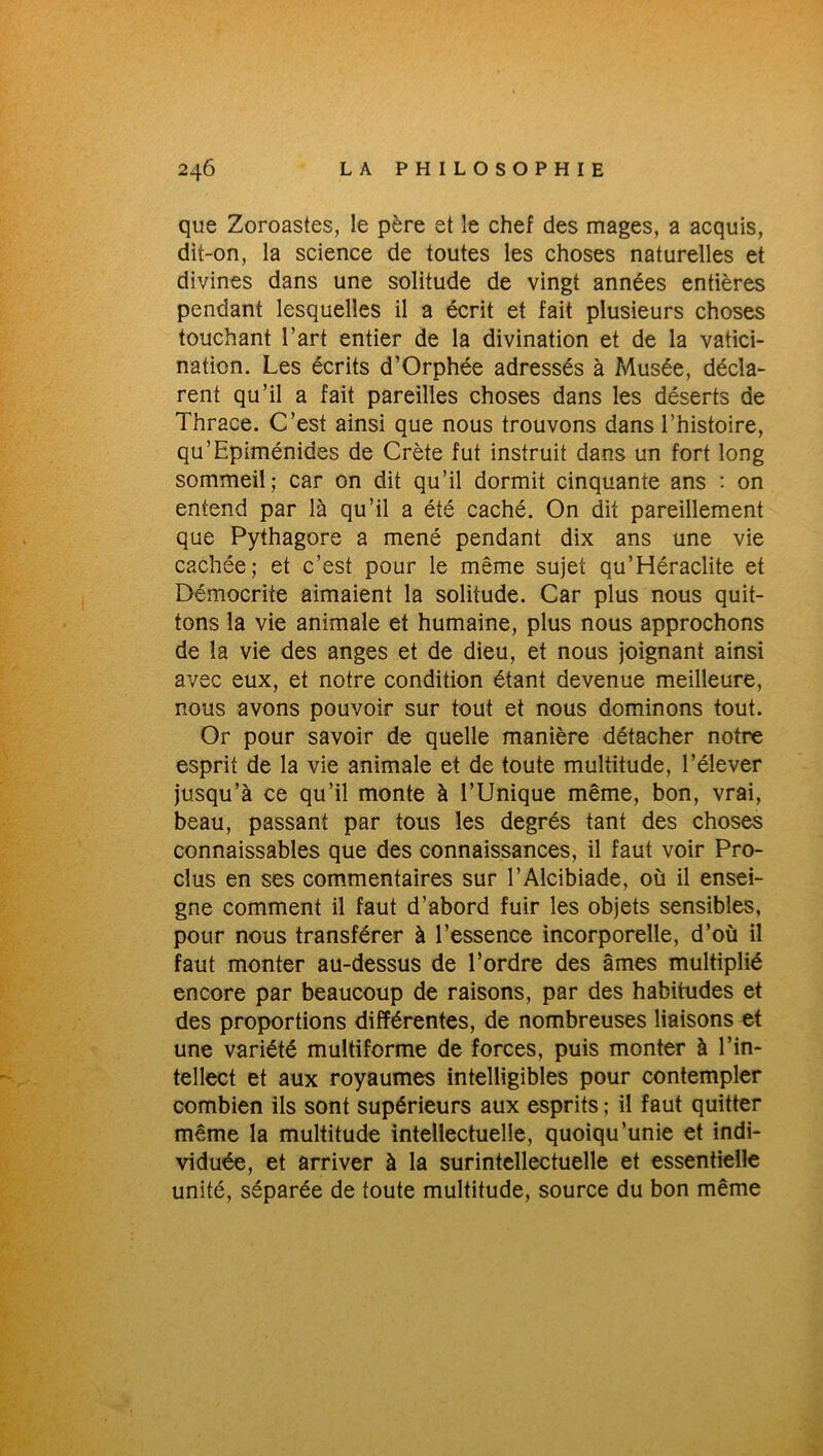 que Zoroastes, le père et le chef des mages, a acquis, dit-on, la science de toutes les choses naturelles et divines dans une solitude de vingt années entières pendant lesquelles il a écrit et fait plusieurs choses touchant l’art entier de la divination et de la vatici- nation. Les écrits d’Orphée adressés à Musée, décla- rent qu’il a fait pareilles choses dans les déserts de Thrace. C’est ainsi que nous trouvons dans l’histoire, qu’Epiménides de Crète fut instruit dans un fort long sommeil; car on dit qu’il dormit cinquante ans : on entend par là qu’il a été caché. On dit pareillement que Pythagore a mené pendant dix ans une vie cachée; et c’est pour le même sujet qu’Héraclite et Démocrite aimaient la solitude. Car plus nous quit- tons la vie animale et humaine, plus nous approchons de la vie des anges et de dieu, et nous joignant ainsi avec eux, et notre condition étant devenue meilleure, nous avons pouvoir sur tout et nous dominons tout. Or pour savoir de quelle manière détacher notre esprit de la vie animale et de toute multitude, l’élever jusqu’à ce qu’il monte à l’Unique même, bon, vrai, beau, passant par tous les degrés tant des choses connaissables que des connaissances, il faut voir Pro- clus en ses commentaires sur l’Alcibiade, où il ensei- gne comment il faut d’abord fuir les objets sensibles, pour nous transférer à l’essence incorporelle, d’où il faut monter au-dessus de l’ordre des âmes multiplié encore par beaucoup de raisons, par des habitudes et des proportions différentes, de nombreuses liaisons et une variété multiforme de forces, puis monter à l’in- tellect et aux royaumes intelligibles pour contempler combien ils sont supérieurs aux esprits ; il faut quitter même la multitude intellectuelle, quoiqu’unie et indi- viduée, et arriver à la surintellectuelle et essentielle unité, séparée de toute multitude, source du bon même