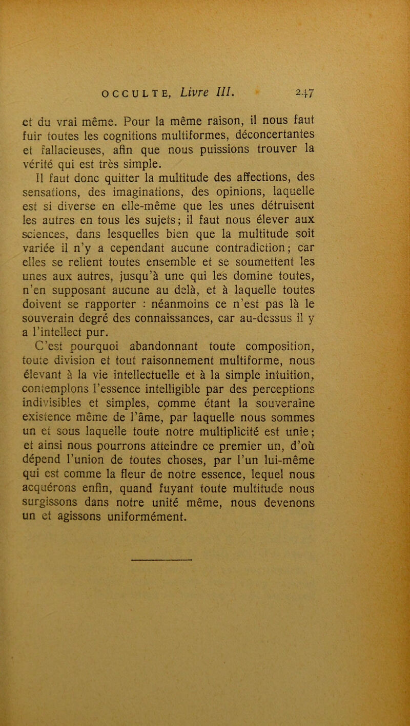 et du vrai même. Pour la même raison, il nous faut fuir toutes les cognitions multiformes, déconcertantes et fallacieuses, afin que nous puissions trouver la vérité qui est très simple. 11 faut donc quitter la multitude des affections, des sensations, des imaginations, des opinions, laquelle est si diverse en elle-même que les unes détruisent les autres en tous les sujets; il faut nous élever aux sciences, dans lesquelles bien que la multitude soit variée il n’y a cependant aucune contradiction; car elles se relient toutes ensemble et se soumettent les unes aux autres, jusqu’à une qui les domine toutes, n’en supposant aucune au delà, et à laquelle toutes doivent se rapporter : néanmoins ce n’est pas là le souverain degré des connaissances, car au-dessus il y a l’intellect pur. C’est pourquoi abandonnant toute composition, toute division et tout raisonnement multiforme, nous élevant à la vie intellectuelle et à la simple intuition, contemplons l’essence intelligible par des perceptions indivisibles et simples, comme étant la souveraine existence même de l’âme, par laquelle nous sommes un et sous laquelle toute notre multiplicité est unie; et ainsi nous pourrons atteindre ce premier un, d’où dépend l’union de toutes choses, par l’un lui-même qui est comme la fleur de notre essence, lequel nous acquérons enfin, quand fuyant toute multitude nous surgissons dans notre unité même, nous devenons un et agissons uniformément.