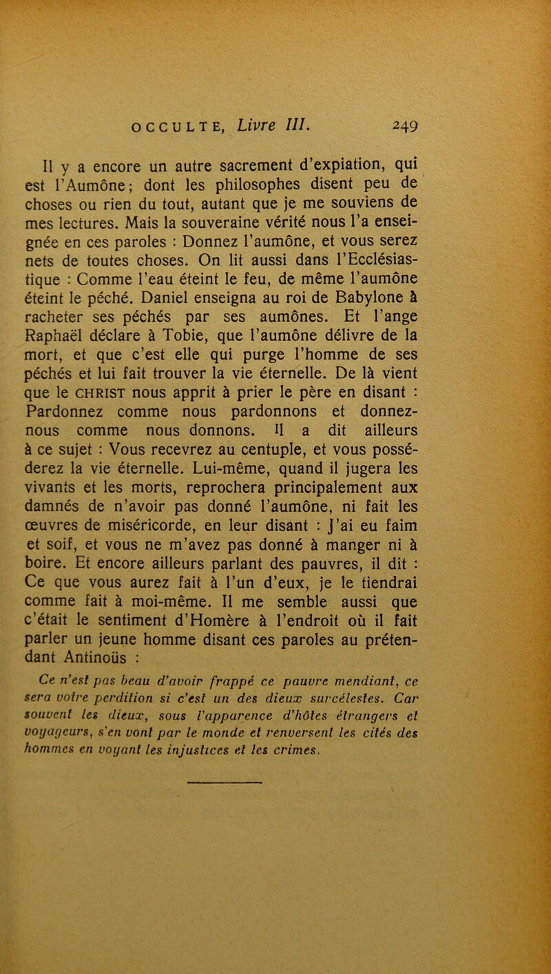 Il y a encore un autre sacrement d’expiation, qui est l’Aumône; dont les philosophes disent peu de choses ou rien du tout, autant que je me souviens de mes lectures. Mais la souveraine vérité nous l’a ensei- gnée en ces paroles : Donnez l’aumône, et vous serez nets de toutes choses. On lit aussi dans l’Ecclésias- tique : Comme l’eau éteint le feu, de même l’aumône éteint le péché. Daniel enseigna au roi de Babylone à racheter ses péchés par ses aumônes. Et l’ange Raphaël déclare à Tobie, que l’aumône délivre de la mort, et que c’est elle qui purge l’homme de ses péchés et lui fait trouver la vie éternelle. De là vient que le christ nous apprit à prier le père en disant : Pardonnez comme nous pardonnons et donnez- nous comme nous donnons. U a dit ailleurs à ce sujet : Vous recevrez au centuple, et vous possé- derez la vie éternelle. Lui-même, quand il jugera les vivants et les morts, reprochera principalement aux damnés de n’avoir pas donné l’aumône, ni fait les œuvres de miséricorde, en leur disant : J’ai eu faim et soif, et vous ne m’avez pas donné à manger ni à boire. Et encore ailleurs parlant des pauvres, il dit : Ce que vous aurez fait à l’un d’eux, je le tiendrai comme fait à moi-même. Il me semble aussi que c’était le sentiment d’Homère à l’endroit où il fait parler un jeune homme disant ces paroles au préten- dant Antinoüs : Ce n’eut pas beau d’avoir frappé ce pauvre mendiant, ce sera votre perdition si c’est un des dieux surcélestes. Car souvent les dieux, sous l'apparence d’hôtes étrangers et voyageurs, s'en vont par le monde et renversent les cités des hommes en voyant les injustices et les crimes.