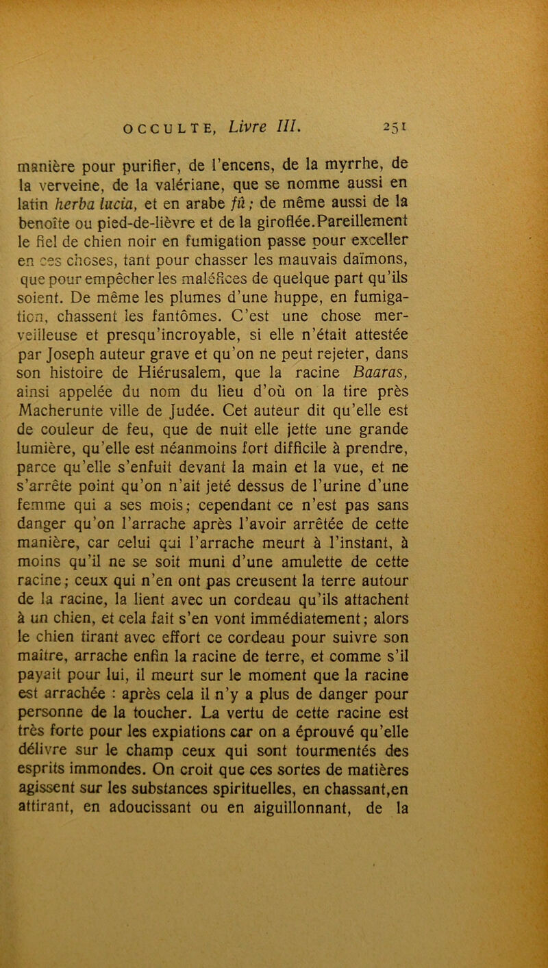 manière pour purifier, de l’encens, de la myrrhe, de la verveine, de la valériane, que se nomme aussi en latin herba lacia, et en arabe fu ; de même aussi de la benoîte ou pied-de-lièvre et de la giroflée.Pareillement le fiel de chien noir en fumigation passe pour exceller en ces choses, tant pour chasser les mauvais daïmons, que pour empêcher les maléfices de quelque part qu’ils soient. De même les plumes d’une huppe, en fumiga- tion, chassent les fantômes. C’est une chose mer- veilleuse et presqu’incroyable, si elle n’était attestée par Joseph auteur grave et qu’on ne peut rejeter, dans son histoire de Hiérusalem, que la racine Baaras, ainsi appelée du nom du lieu d’où on la tire près Macherunte ville de Judée. Cet auteur dit qu’elle est de couleur de feu, que de nuit elle jette une grande lumière, qu’elle est néanmoins fort difficile à prendre, parce qu’elle s’enfuit devant la main et la vue, et ne s’arrête point qu’on n’ait jeté dessus de l’urine d’une femme qui a ses mois; cependant ce n’est pas sans danger qu’on l’arrache après l’avoir arrêtée de cette manière, car celui qui l’arrache meurt à l’instant, à moins qu’il ne se soit muni d’une amulette de cette racine; ceux qui n’en ont pas creusent la terre autour de la racine, la lient avec un cordeau qu’ils attachent à un chien, et cela fait s’en vont immédiatement; alors le chien tirant avec effort ce cordeau pour suivre son maître, arrache enfin la racine de terre, et comme s’il payait pour lui, il meurt sur le moment que la racine est arrachée : après cela il n’y a plus de danger pour personne de la toucher. La vertu de cette racine est très forte pour les expiations car on a éprouvé qu’elle délivre sur le champ ceux qui sont tourmentés des esprits immondes. On croit que ces sortes de matières agissent sur les substances spirituelles, en chassant,en attirant, en adoucissant ou en aiguillonnant, de la