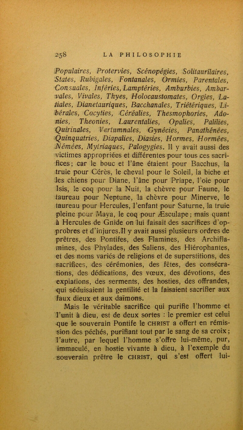 Populaires, Protervies, Scénopégies, Solitaurilaires, States, Rubigales, Fontanales, Ormies, Parentales, Consaales, înféries, Lamptéries, Amburbies, Ambar- vales, Vivales, Thyes, Holocaustomates, Orgies, La- tiales, Dianetauriques, Bacchanales, Triétériques, Li- bérales, Cocyties, Céréalies, Thesmophories, Ado- nies, Theonies, Laurentalies, Opalies, Palilies, Quirinales, Vertumnales, Gynécies, Panathénées, Quinquatries, Diapalies, Diasies, H ormes, Hormées, Némées, Mytriaques, Palogygies. Il y avait aussi des victimes appropriées et différentes pour tous ces sacri- fices; car le bouc et l’âne étaient pour Bacchus, la truie pour Gérés, le cheval pour le Soleil, la biche et les chiens pour Diane, l’âne pour Priape, l’oie pour Isis, le coq pour la Nuit, la chèvre pour Faune, le taureau pour Neptune, la chèvre pour Minerve, le taureau pour Hercules, l’enfant pour Saturne, la truie pleine pour Maya, le coq pour Æsculape; mais quant à Hercules de Gnide on lui faisait des sacrifices d'op- probres et d’injures.Il y avait aussi plusieurs ordres de prêtres, des Pontifes, des Flamines, des Archifla- mines, des Phylades, des Saliens, des Hiérophantes, et des noms variés de religions et de superstitions, des sacrifices, des cérémonies, des fêtes, des consécra- tions, des dédications, des vœux, des dévotions, des expiations, des serments, des hosties, des offrandes, qui séduisaient la gentilité et la faisaient sacrifier aux faux dieux et aux daïmons. Mais le véritable sacrifice qui purifie l’homme et l’unit à dieu, est de deux sortes : le premier est celui que le souverain Pontife le christ a offert en rémis- sion des péchés, purifiant tout par le sang de sa croix ; l’autre, par lequel l’homme s’offre lui-même, pur, immaculé, en hostie vivante à dieu, à l’exemple du souverain prêtre le christ, qui s’est offert lui-