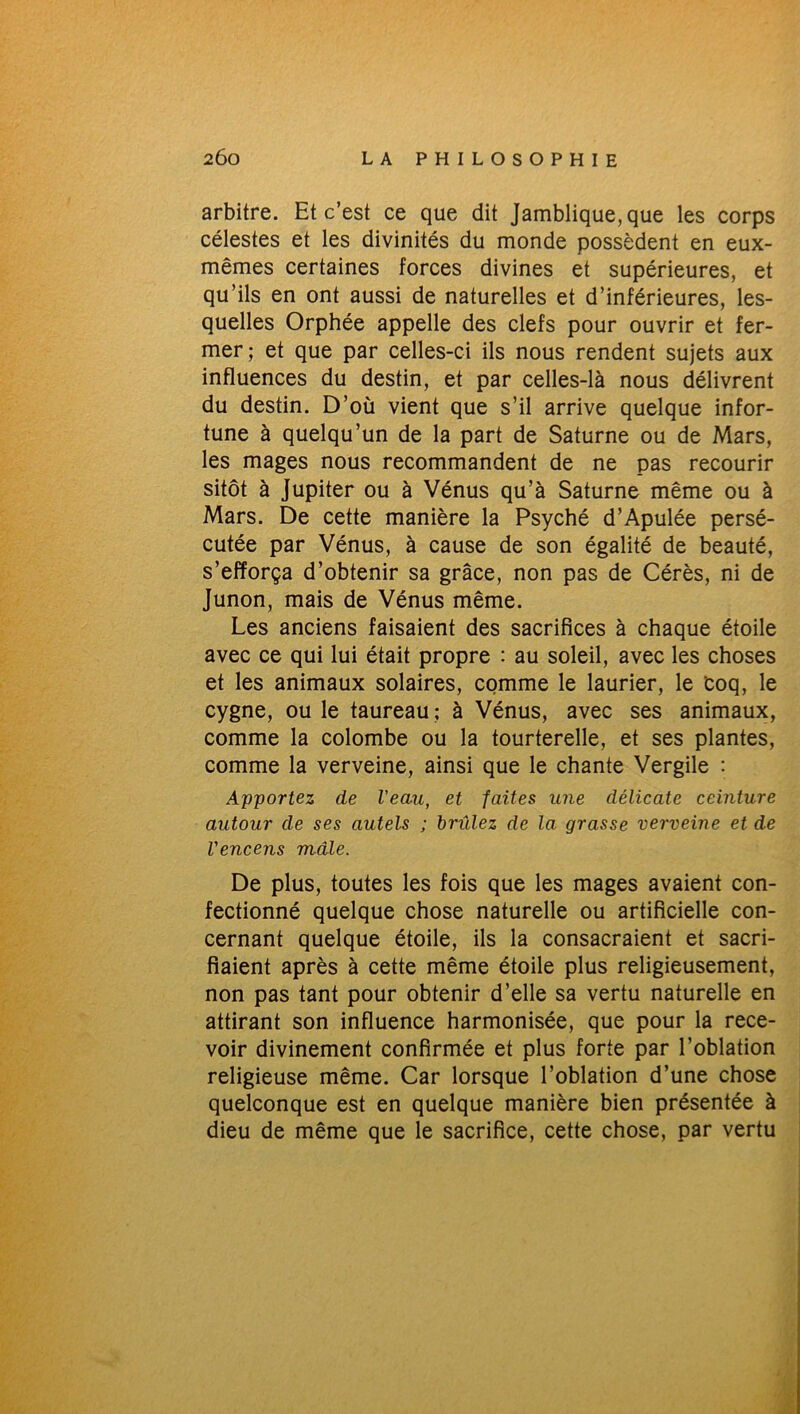 arbitre. Et c’est ce que dit Jamblique, que les corps célestes et les divinités du monde possèdent en eux- mêmes certaines forces divines et supérieures, et qu’ils en ont aussi de naturelles et d’inférieures, les- quelles Orphée appelle des clefs pour ouvrir et fer- mer; et que par celles-ci ils nous rendent sujets aux influences du destin, et par celles-là nous délivrent du destin. D’où vient que s’il arrive quelque infor- tune à quelqu’un de la part de Saturne ou de Mars, les mages nous recommandent de ne pas recourir sitôt à Jupiter ou à Vénus qu’à Saturne même ou à Mars. De cette manière la Psyché d’Apulée persé- cutée par Vénus, à cause de son égalité de beauté, s’efforça d’obtenir sa grâce, non pas de Cérès, ni de Junon, mais de Vénus même. Les anciens faisaient des sacrifices à chaque étoile avec ce qui lui était propre : au soleil, avec les choses et les animaux solaires, comme le laurier, le coq, le cygne, ou le taureau ; à Vénus, avec ses animaux, comme la colombe ou la tourterelle, et ses plantes, comme la verveine, ainsi que le chante Vergile : Apportez de Veau, et faites une délicate ceinture autour de ses autels ; brûlez de la grasse verveine et de l'encens mâle. De plus, toutes les fois que les mages avaient con- fectionné quelque chose naturelle ou artificielle con- cernant quelque étoile, ils la consacraient et sacri- fiaient après à cette même étoile plus religieusement, non pas tant pour obtenir d’elle sa vertu naturelle en attirant son influence harmonisée, que pour la rece- voir divinement confirmée et plus forte par l’oblation religieuse même. Car lorsque l’oblation d’une chose quelconque est en quelque manière bien présentée à dieu de même que le sacrifice, cette chose, par vertu